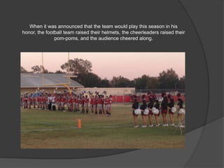 When it was announced that the team would play this season in his honor,
the football team raised their helmets, the cheerleaders raised their pom-
poms, and the audience cheered along.
 