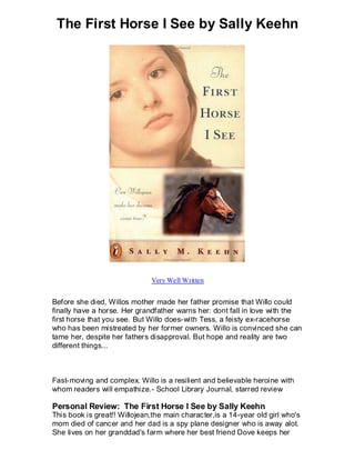 The First Horse I See by Sally Keehn




                              Very Well Written


Before she died, Willos mother made her father promise that Willo could
finally have a horse. Her grandfather warns her: dont fall in love with the
first horse that you see. But Willo does-with Tess, a feisty ex-racehorse
who has been mistreated by her former owners. Willo is convinced she can
tame her, despite her fathers disapproval. But hope and reality are two
different things...



Fast-moving and complex. Willo is a resilient and believable heroine with
whom readers will empathize.- School Library Journal, starred review

Personal Review: The First Horse I See by Sally Keehn
This book is great!! Willojean,the main character,is a 14-year old girl who's
mom died of cancer and her dad is a spy plane designer who is away alot.
She lives on her granddad's farm where her best friend Dove keeps her
 