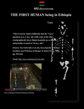 RBG Communiversity                                                               Page 1 of 15

                                              RBG Communiversity

          THE FIRST HUMAN being in Ethiopia




             “Thus it can be stated confidently that the "Lucy"
             specimen is ca. 3 m.y. old, while some of the other,
             stratigraphically lower Hadar hominids are at least 3.3
             and possibly as much as 3.6 m.y. old.”

             [Source: Ian Tattersall, et al. eds, Encyclopedia of Human
             Evolution and Prehistory (Chicago: St James Press, 1988),
             pp. 239-241]

             From: http://www.selamta.net/Lucy.htm




Lucy in Ethiopia at National Museum of Ethiopia




         THE FIRST HUMAN being in Ethiopia                      “When God Was Called Lucy”
 