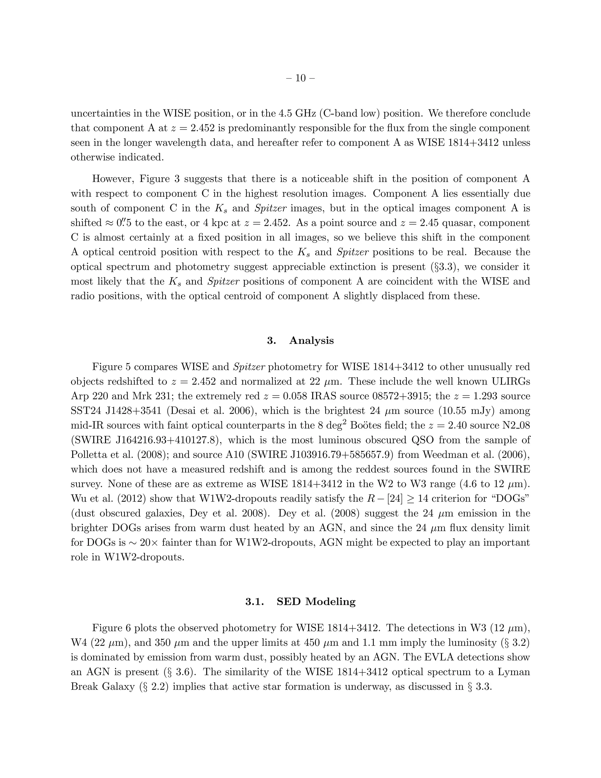– 10 –


uncertainties in the WISE position, or in the 4.5 GHz (C-band low) position. We therefore conclude
that component A at z = 2.452 is predominantly responsible for the ﬂux from the single component
seen in the longer wavelength data, and hereafter refer to component A as WISE 1814+3412 unless
otherwise indicated.

     However, Figure 3 suggests that there is a noticeable shift in the position of component A
with respect to component C in the highest resolution images. Component A lies essentially due
south of component C in the Ks and Spitzer images, but in the optical images component A is
           ′′
shifted ≈ 0. 5 to the east, or 4 kpc at z = 2.452. As a point source and z = 2.45 quasar, component
C is almost certainly at a ﬁxed position in all images, so we believe this shift in the component
A optical centroid position with respect to the Ks and Spitzer positions to be real. Because the
optical spectrum and photometry suggest appreciable extinction is present (§3.3), we consider it
most likely that the Ks and Spitzer positions of component A are coincident with the WISE and
radio positions, with the optical centroid of component A slightly displaced from these.



                                            3.    Analysis

     Figure 5 compares WISE and Spitzer photometry for WISE 1814+3412 to other unusually red
objects redshifted to z = 2.452 and normalized at 22 µm. These include the well known ULIRGs
Arp 220 and Mrk 231; the extremely red z = 0.058 IRAS source 08572+3915; the z = 1.293 source
SST24 J1428+3541 (Desai et al. 2006), which is the brightest 24 µm source (10.55 mJy) among
mid-IR sources with faint optical counterparts in the 8 deg2 Bo¨tes ﬁeld; the z = 2.40 source N2 08
                                                               o
(SWIRE J164216.93+410127.8), which is the most luminous obscured QSO from the sample of
Polletta et al. (2008); and source A10 (SWIRE J103916.79+585657.9) from Weedman et al. (2006),
which does not have a measured redshift and is among the reddest sources found in the SWIRE
survey. None of these are as extreme as WISE 1814+3412 in the W2 to W3 range (4.6 to 12 µm).
Wu et al. (2012) show that W1W2-dropouts readily satisfy the R − [24] ≥ 14 criterion for “DOGs”
(dust obscured galaxies, Dey et al. 2008). Dey et al. (2008) suggest the 24 µm emission in the
brighter DOGs arises from warm dust heated by an AGN, and since the 24 µm ﬂux density limit
for DOGs is ∼ 20× fainter than for W1W2-dropouts, AGN might be expected to play an important
role in W1W2-dropouts.



                                     3.1.        SED Modeling

     Figure 6 plots the observed photometry for WISE 1814+3412. The detections in W3 (12 µm),
W4 (22 µm), and 350 µm and the upper limits at 450 µm and 1.1 mm imply the luminosity (§ 3.2)
is dominated by emission from warm dust, possibly heated by an AGN. The EVLA detections show
an AGN is present (§ 3.6). The similarity of the WISE 1814+3412 optical spectrum to a Lyman
Break Galaxy (§ 2.2) implies that active star formation is underway, as discussed in § 3.3.
 