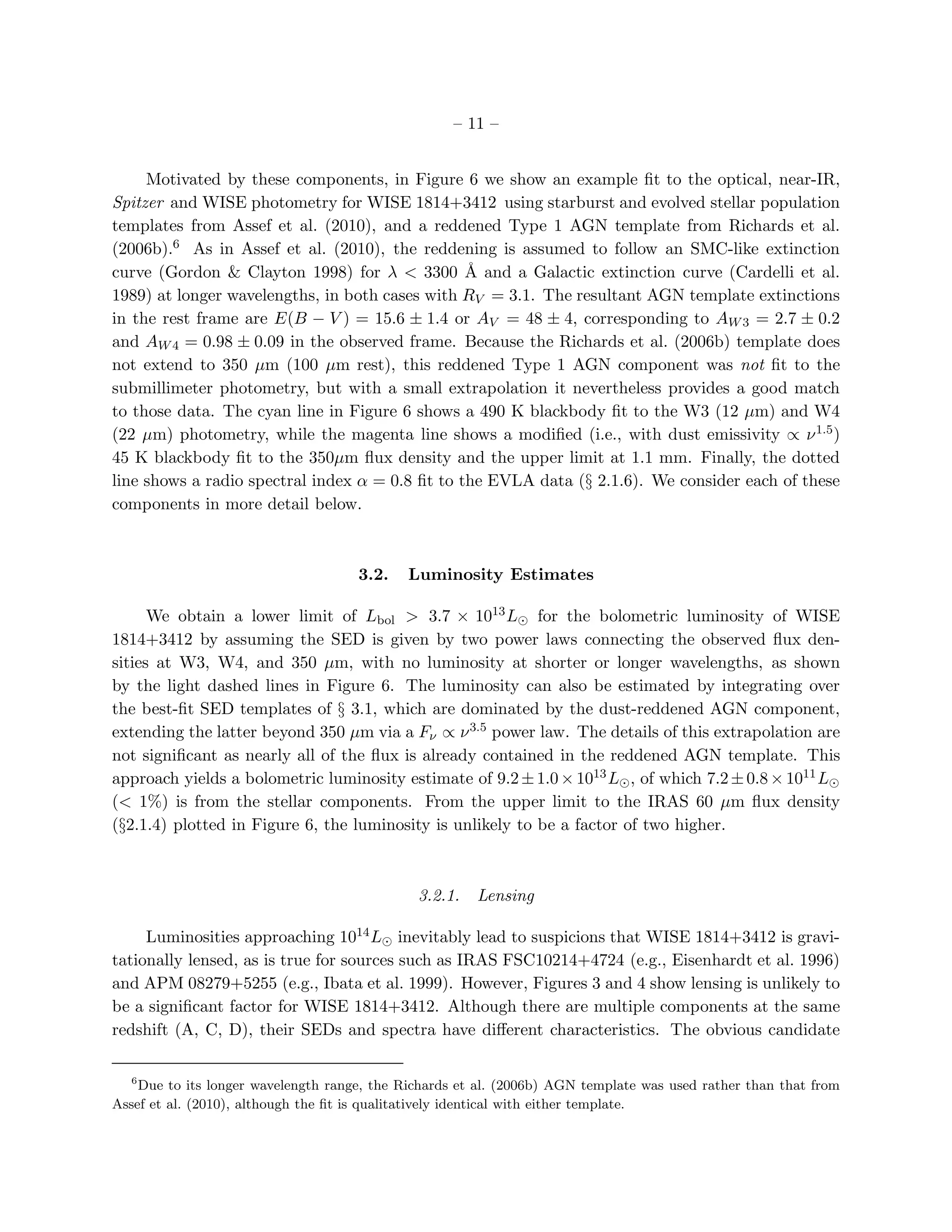 – 11 –


     Motivated by these components, in Figure 6 we show an example ﬁt to the optical, near-IR,
Spitzer and WISE photometry for WISE 1814+3412 using starburst and evolved stellar population
templates from Assef et al. (2010), and a reddened Type 1 AGN template from Richards et al.
(2006b).6 As in Assef et al. (2010), the reddening is assumed to follow an SMC-like extinction
curve (Gordon & Clayton 1998) for λ < 3300 ˚ and a Galactic extinction curve (Cardelli et al.
                                                 A
1989) at longer wavelengths, in both cases with RV = 3.1. The resultant AGN template extinctions
in the rest frame are E(B − V ) = 15.6 ± 1.4 or AV = 48 ± 4, corresponding to AW 3 = 2.7 ± 0.2
and AW 4 = 0.98 ± 0.09 in the observed frame. Because the Richards et al. (2006b) template does
not extend to 350 µm (100 µm rest), this reddened Type 1 AGN component was not ﬁt to the
submillimeter photometry, but with a small extrapolation it nevertheless provides a good match
to those data. The cyan line in Figure 6 shows a 490 K blackbody ﬁt to the W3 (12 µm) and W4
(22 µm) photometry, while the magenta line shows a modiﬁed (i.e., with dust emissivity ∝ ν 1.5 )
45 K blackbody ﬁt to the 350µm ﬂux density and the upper limit at 1.1 mm. Finally, the dotted
line shows a radio spectral index α = 0.8 ﬁt to the EVLA data (§ 2.1.6). We consider each of these
components in more detail below.



                                     3.2.    Luminosity Estimates

      We obtain a lower limit of Lbol > 3.7 × 1013 L⊙ for the bolometric luminosity of WISE
1814+3412 by assuming the SED is given by two power laws connecting the observed ﬂux den-
sities at W3, W4, and 350 µm, with no luminosity at shorter or longer wavelengths, as shown
by the light dashed lines in Figure 6. The luminosity can also be estimated by integrating over
the best-ﬁt SED templates of § 3.1, which are dominated by the dust-reddened AGN component,
extending the latter beyond 350 µm via a Fν ∝ ν 3.5 power law. The details of this extrapolation are
not signiﬁcant as nearly all of the ﬂux is already contained in the reddened AGN template. This
approach yields a bolometric luminosity estimate of 9.2 ± 1.0 × 1013 L⊙ , of which 7.2 ± 0.8 × 1011 L⊙
(< 1%) is from the stellar components. From the upper limit to the IRAS 60 µm ﬂux density
(§2.1.4) plotted in Figure 6, the luminosity is unlikely to be a factor of two higher.



                                              3.2.1.   Lensing

     Luminosities approaching 1014 L⊙ inevitably lead to suspicions that WISE 1814+3412 is gravi-
tationally lensed, as is true for sources such as IRAS FSC10214+4724 (e.g., Eisenhardt et al. 1996)
and APM 08279+5255 (e.g., Ibata et al. 1999). However, Figures 3 and 4 show lensing is unlikely to
be a signiﬁcant factor for WISE 1814+3412. Although there are multiple components at the same
redshift (A, C, D), their SEDs and spectra have diﬀerent characteristics. The obvious candidate

  6
    Due to its longer wavelength range, the Richards et al. (2006b) AGN template was used rather than that from
Assef et al. (2010), although the ﬁt is qualitatively identical with either template.
 