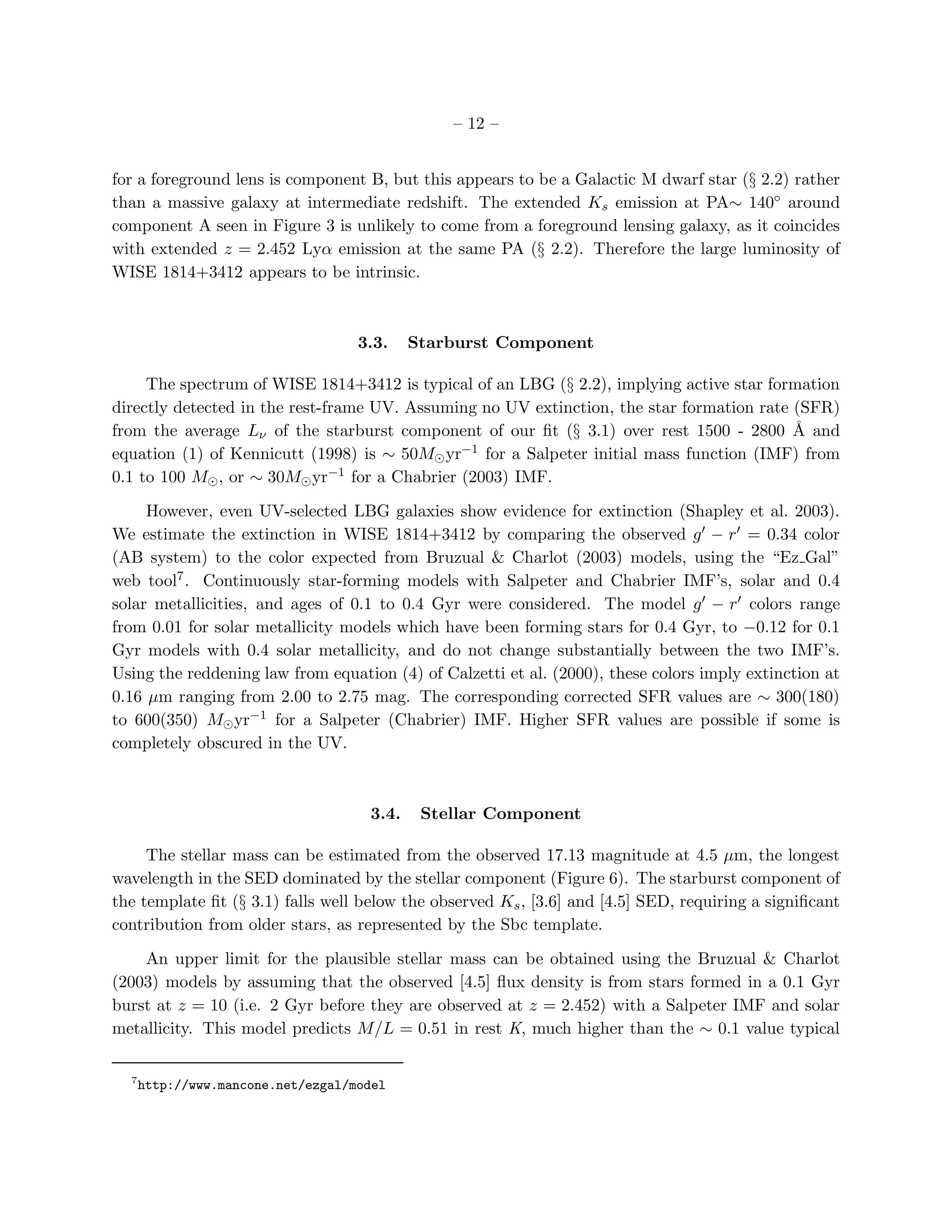 – 12 –


for a foreground lens is component B, but this appears to be a Galactic M dwarf star (§ 2.2) rather
than a massive galaxy at intermediate redshift. The extended Ks emission at PA∼ 140◦ around
component A seen in Figure 3 is unlikely to come from a foreground lensing galaxy, as it coincides
with extended z = 2.452 Lyα emission at the same PA (§ 2.2). Therefore the large luminosity of
WISE 1814+3412 appears to be intrinsic.



                                    3.3.    Starburst Component

     The spectrum of WISE 1814+3412 is typical of an LBG (§ 2.2), implying active star formation
directly detected in the rest-frame UV. Assuming no UV extinction, the star formation rate (SFR)
from the average Lν of the starburst component of our ﬁt (§ 3.1) over rest 1500 - 2800 ˚ and
                                                                                           A
equation (1) of Kennicutt (1998) is ∼ 50M⊙ yr−1 for a Salpeter initial mass function (IMF) from
0.1 to 100 M⊙ , or ∼ 30M⊙ yr−1 for a Chabrier (2003) IMF.

     However, even UV-selected LBG galaxies show evidence for extinction (Shapley et al. 2003).
We estimate the extinction in WISE 1814+3412 by comparing the observed g′ − r ′ = 0.34 color
(AB system) to the color expected from Bruzual & Charlot (2003) models, using the “Ez Gal”
web tool7 . Continuously star-forming models with Salpeter and Chabrier IMF’s, solar and 0.4
solar metallicities, and ages of 0.1 to 0.4 Gyr were considered. The model g′ − r ′ colors range
from 0.01 for solar metallicity models which have been forming stars for 0.4 Gyr, to −0.12 for 0.1
Gyr models with 0.4 solar metallicity, and do not change substantially between the two IMF’s.
Using the reddening law from equation (4) of Calzetti et al. (2000), these colors imply extinction at
0.16 µm ranging from 2.00 to 2.75 mag. The corresponding corrected SFR values are ∼ 300(180)
to 600(350) M⊙ yr−1 for a Salpeter (Chabrier) IMF. Higher SFR values are possible if some is
completely obscured in the UV.



                                     3.4.    Stellar Component

     The stellar mass can be estimated from the observed 17.13 magnitude at 4.5 µm, the longest
wavelength in the SED dominated by the stellar component (Figure 6). The starburst component of
the template ﬁt (§ 3.1) falls well below the observed Ks , [3.6] and [4.5] SED, requiring a signiﬁcant
contribution from older stars, as represented by the Sbc template.

    An upper limit for the plausible stellar mass can be obtained using the Bruzual & Charlot
(2003) models by assuming that the observed [4.5] ﬂux density is from stars formed in a 0.1 Gyr
burst at z = 10 (i.e. 2 Gyr before they are observed at z = 2.452) with a Salpeter IMF and solar
metallicity. This model predicts M/L = 0.51 in rest K, much higher than the ∼ 0.1 value typical

  7
      http://www.mancone.net/ezgal/model
 