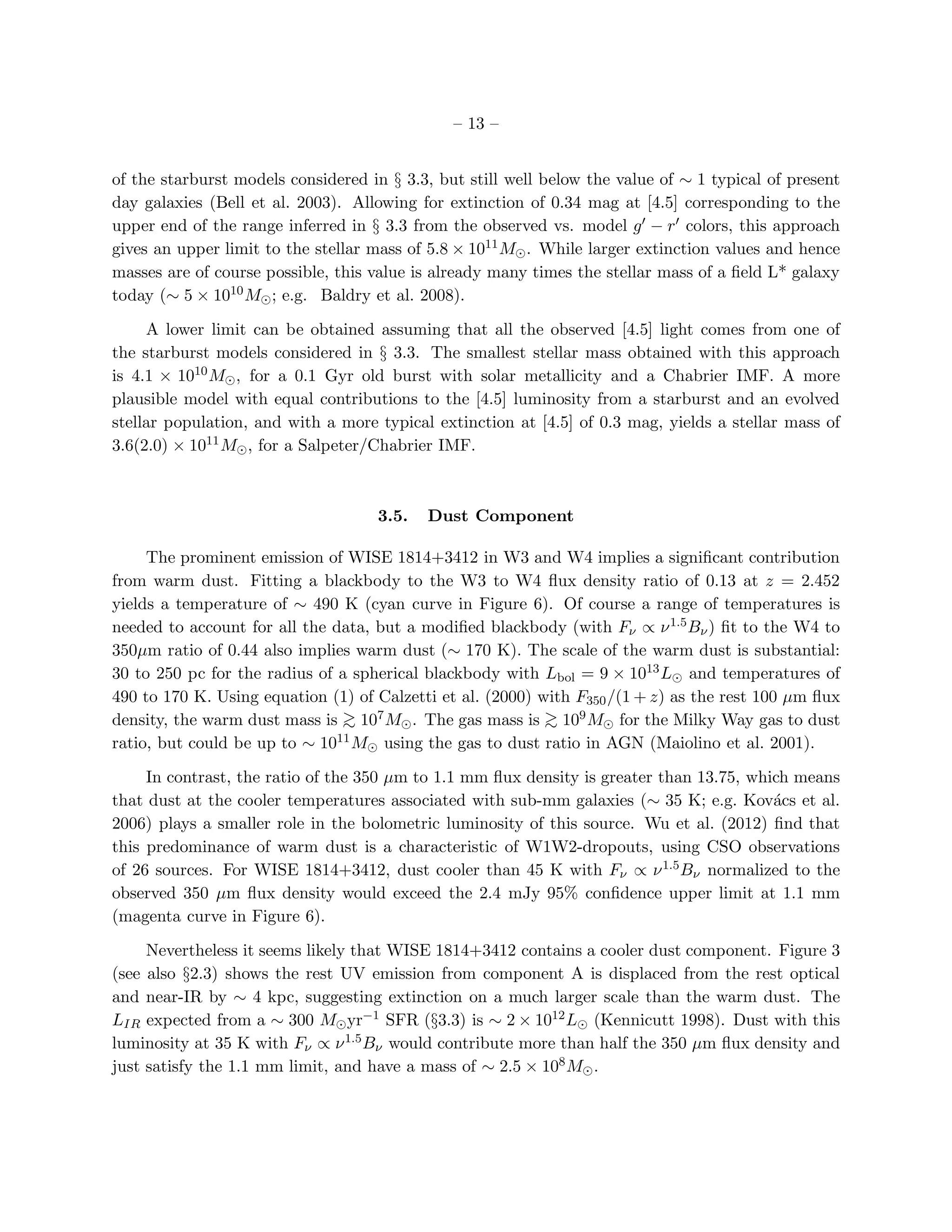– 13 –


of the starburst models considered in § 3.3, but still well below the value of ∼ 1 typical of present
day galaxies (Bell et al. 2003). Allowing for extinction of 0.34 mag at [4.5] corresponding to the
upper end of the range inferred in § 3.3 from the observed vs. model g′ − r ′ colors, this approach
gives an upper limit to the stellar mass of 5.8 × 1011 M⊙ . While larger extinction values and hence
masses are of course possible, this value is already many times the stellar mass of a ﬁeld L* galaxy
today (∼ 5 × 1010 M⊙ ; e.g. Baldry et al. 2008).

     A lower limit can be obtained assuming that all the observed [4.5] light comes from one of
the starburst models considered in § 3.3. The smallest stellar mass obtained with this approach
is 4.1 × 1010 M⊙ , for a 0.1 Gyr old burst with solar metallicity and a Chabrier IMF. A more
plausible model with equal contributions to the [4.5] luminosity from a starburst and an evolved
stellar population, and with a more typical extinction at [4.5] of 0.3 mag, yields a stellar mass of
3.6(2.0) × 1011 M⊙ , for a Salpeter/Chabrier IMF.



                                    3.5.   Dust Component

     The prominent emission of WISE 1814+3412 in W3 and W4 implies a signiﬁcant contribution
from warm dust. Fitting a blackbody to the W3 to W4 ﬂux density ratio of 0.13 at z = 2.452
yields a temperature of ∼ 490 K (cyan curve in Figure 6). Of course a range of temperatures is
needed to account for all the data, but a modiﬁed blackbody (with Fν ∝ ν 1.5 Bν ) ﬁt to the W4 to
350µm ratio of 0.44 also implies warm dust (∼ 170 K). The scale of the warm dust is substantial:
30 to 250 pc for the radius of a spherical blackbody with Lbol = 9 × 1013 L⊙ and temperatures of
490 to 170 K. Using equation (1) of Calzetti et al. (2000) with F350 /(1 + z) as the rest 100 µm ﬂux
density, the warm dust mass is > 107 M⊙ . The gas mass is > 109 M⊙ for the Milky Way gas to dust
                               ∼                            ∼
ratio, but could be up to ∼ 1011 M⊙ using the gas to dust ratio in AGN (Maiolino et al. 2001).

     In contrast, the ratio of the 350 µm to 1.1 mm ﬂux density is greater than 13.75, which means
that dust at the cooler temperatures associated with sub-mm galaxies (∼ 35 K; e.g. Kov´cs et al.
                                                                                          a
2006) plays a smaller role in the bolometric luminosity of this source. Wu et al. (2012) ﬁnd that
this predominance of warm dust is a characteristic of W1W2-dropouts, using CSO observations
of 26 sources. For WISE 1814+3412, dust cooler than 45 K with Fν ∝ ν 1.5 Bν normalized to the
observed 350 µm ﬂux density would exceed the 2.4 mJy 95% conﬁdence upper limit at 1.1 mm
(magenta curve in Figure 6).

     Nevertheless it seems likely that WISE 1814+3412 contains a cooler dust component. Figure 3
(see also §2.3) shows the rest UV emission from component A is displaced from the rest optical
and near-IR by ∼ 4 kpc, suggesting extinction on a much larger scale than the warm dust. The
LIR expected from a ∼ 300 M⊙ yr−1 SFR (§3.3) is ∼ 2 × 1012 L⊙ (Kennicutt 1998). Dust with this
luminosity at 35 K with Fν ∝ ν 1.5 Bν would contribute more than half the 350 µm ﬂux density and
just satisfy the 1.1 mm limit, and have a mass of ∼ 2.5 × 108 M⊙ .
 