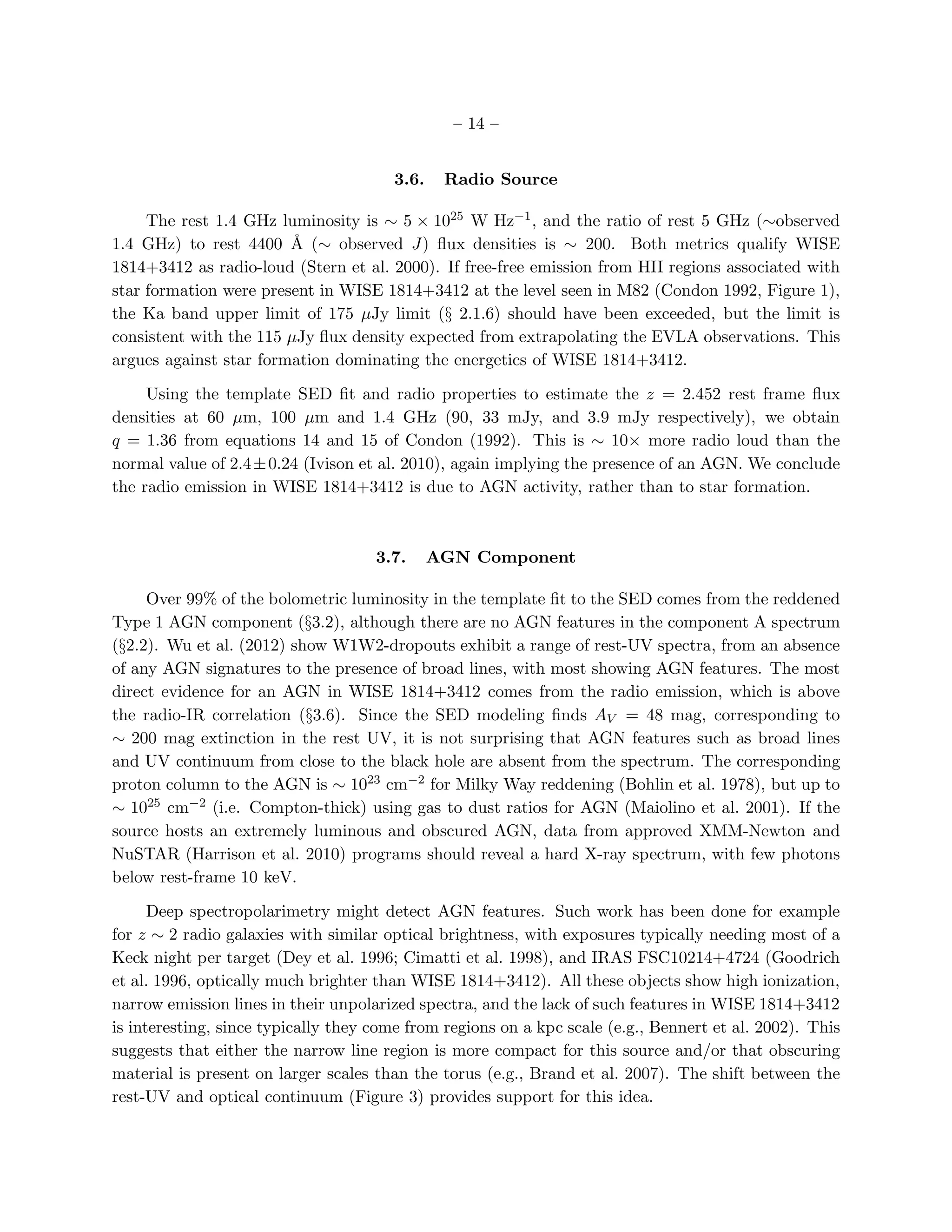 – 14 –


                                       3.6.    Radio Source

     The rest 1.4 GHz luminosity is ∼ 5 × 1025 W Hz−1 , and the ratio of rest 5 GHz (∼observed
1.4 GHz) to rest 4400 ˚ (∼ observed J) ﬂux densities is ∼ 200. Both metrics qualify WISE
                        A
1814+3412 as radio-loud (Stern et al. 2000). If free-free emission from HII regions associated with
star formation were present in WISE 1814+3412 at the level seen in M82 (Condon 1992, Figure 1),
the Ka band upper limit of 175 µJy limit (§ 2.1.6) should have been exceeded, but the limit is
consistent with the 115 µJy ﬂux density expected from extrapolating the EVLA observations. This
argues against star formation dominating the energetics of WISE 1814+3412.

     Using the template SED ﬁt and radio properties to estimate the z = 2.452 rest frame ﬂux
densities at 60 µm, 100 µm and 1.4 GHz (90, 33 mJy, and 3.9 mJy respectively), we obtain
q = 1.36 from equations 14 and 15 of Condon (1992). This is ∼ 10× more radio loud than the
normal value of 2.4 ± 0.24 (Ivison et al. 2010), again implying the presence of an AGN. We conclude
the radio emission in WISE 1814+3412 is due to AGN activity, rather than to star formation.



                                     3.7.     AGN Component

     Over 99% of the bolometric luminosity in the template ﬁt to the SED comes from the reddened
Type 1 AGN component (§3.2), although there are no AGN features in the component A spectrum
(§2.2). Wu et al. (2012) show W1W2-dropouts exhibit a range of rest-UV spectra, from an absence
of any AGN signatures to the presence of broad lines, with most showing AGN features. The most
direct evidence for an AGN in WISE 1814+3412 comes from the radio emission, which is above
the radio-IR correlation (§3.6). Since the SED modeling ﬁnds AV = 48 mag, corresponding to
∼ 200 mag extinction in the rest UV, it is not surprising that AGN features such as broad lines
and UV continuum from close to the black hole are absent from the spectrum. The corresponding
proton column to the AGN is ∼ 1023 cm−2 for Milky Way reddening (Bohlin et al. 1978), but up to
∼ 1025 cm−2 (i.e. Compton-thick) using gas to dust ratios for AGN (Maiolino et al. 2001). If the
source hosts an extremely luminous and obscured AGN, data from approved XMM-Newton and
NuSTAR (Harrison et al. 2010) programs should reveal a hard X-ray spectrum, with few photons
below rest-frame 10 keV.

      Deep spectropolarimetry might detect AGN features. Such work has been done for example
for z ∼ 2 radio galaxies with similar optical brightness, with exposures typically needing most of a
Keck night per target (Dey et al. 1996; Cimatti et al. 1998), and IRAS FSC10214+4724 (Goodrich
et al. 1996, optically much brighter than WISE 1814+3412). All these objects show high ionization,
narrow emission lines in their unpolarized spectra, and the lack of such features in WISE 1814+3412
is interesting, since typically they come from regions on a kpc scale (e.g., Bennert et al. 2002). This
suggests that either the narrow line region is more compact for this source and/or that obscuring
material is present on larger scales than the torus (e.g., Brand et al. 2007). The shift between the
rest-UV and optical continuum (Figure 3) provides support for this idea.
 