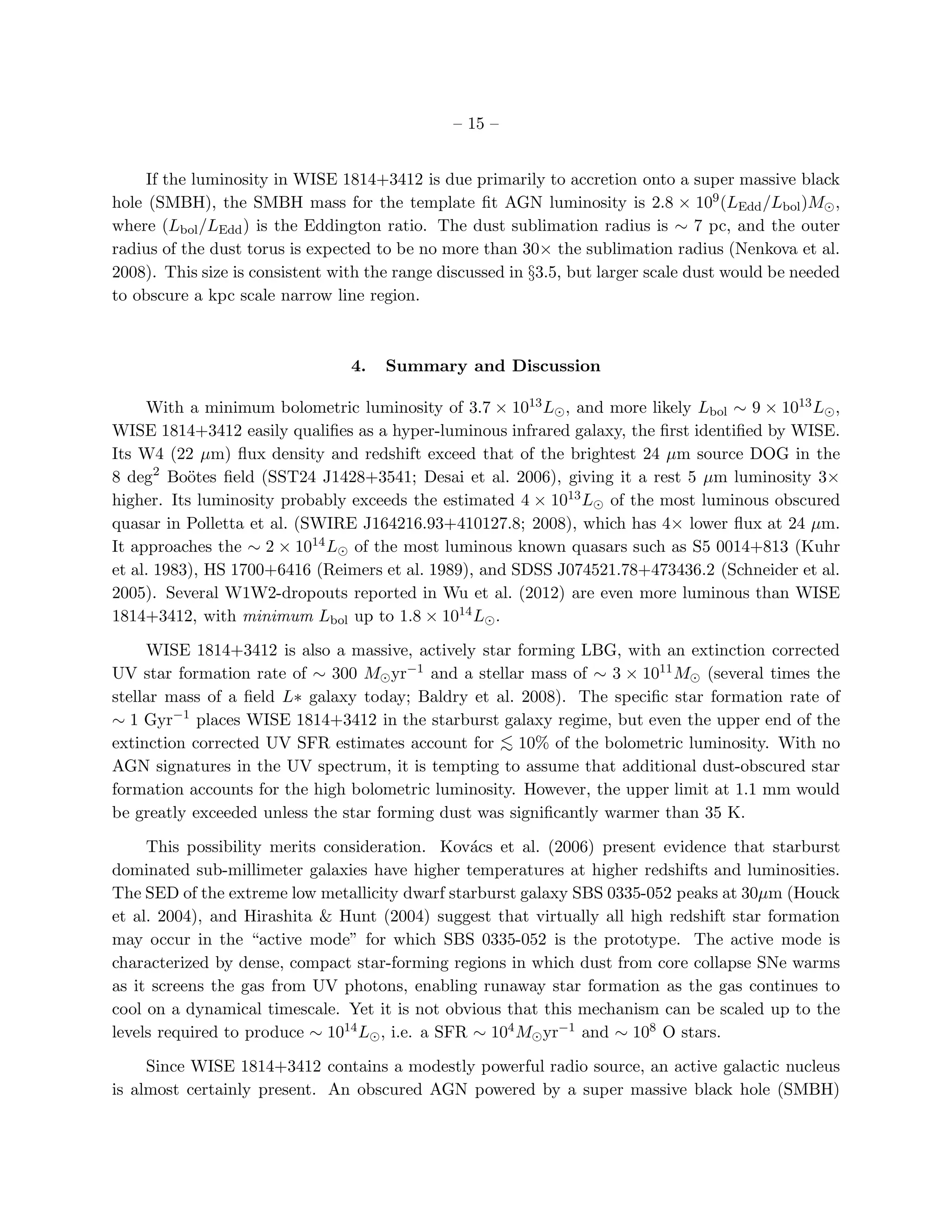– 15 –


     If the luminosity in WISE 1814+3412 is due primarily to accretion onto a super massive black
hole (SMBH), the SMBH mass for the template ﬁt AGN luminosity is 2.8 × 109 (LEdd /Lbol )M⊙ ,
where (Lbol /LEdd ) is the Eddington ratio. The dust sublimation radius is ∼ 7 pc, and the outer
radius of the dust torus is expected to be no more than 30× the sublimation radius (Nenkova et al.
2008). This size is consistent with the range discussed in §3.5, but larger scale dust would be needed
to obscure a kpc scale narrow line region.



                                 4.   Summary and Discussion

     With a minimum bolometric luminosity of 3.7 × 1013 L⊙ , and more likely Lbol ∼ 9 × 1013 L⊙ ,
WISE 1814+3412 easily qualiﬁes as a hyper-luminous infrared galaxy, the ﬁrst identiﬁed by WISE.
Its W4 (22 µm) ﬂux density and redshift exceed that of the brightest 24 µm source DOG in the
8 deg2 Bo¨tes ﬁeld (SST24 J1428+3541; Desai et al. 2006), giving it a rest 5 µm luminosity 3×
           o
higher. Its luminosity probably exceeds the estimated 4 × 1013 L⊙ of the most luminous obscured
quasar in Polletta et al. (SWIRE J164216.93+410127.8; 2008), which has 4× lower ﬂux at 24 µm.
It approaches the ∼ 2 × 1014 L⊙ of the most luminous known quasars such as S5 0014+813 (Kuhr
et al. 1983), HS 1700+6416 (Reimers et al. 1989), and SDSS J074521.78+473436.2 (Schneider et al.
2005). Several W1W2-dropouts reported in Wu et al. (2012) are even more luminous than WISE
1814+3412, with minimum Lbol up to 1.8 × 1014 L⊙ .

     WISE 1814+3412 is also a massive, actively star forming LBG, with an extinction corrected
UV star formation rate of ∼ 300 M⊙ yr−1 and a stellar mass of ∼ 3 × 1011 M⊙ (several times the
stellar mass of a ﬁeld L∗ galaxy today; Baldry et al. 2008). The speciﬁc star formation rate of
∼ 1 Gyr−1 places WISE 1814+3412 in the starburst galaxy regime, but even the upper end of the
extinction corrected UV SFR estimates account for < 10% of the bolometric luminosity. With no
                                                   ∼
AGN signatures in the UV spectrum, it is tempting to assume that additional dust-obscured star
formation accounts for the high bolometric luminosity. However, the upper limit at 1.1 mm would
be greatly exceeded unless the star forming dust was signiﬁcantly warmer than 35 K.

     This possibility merits consideration. Kov´cs et al. (2006) present evidence that starburst
                                                 a
dominated sub-millimeter galaxies have higher temperatures at higher redshifts and luminosities.
The SED of the extreme low metallicity dwarf starburst galaxy SBS 0335-052 peaks at 30µm (Houck
et al. 2004), and Hirashita & Hunt (2004) suggest that virtually all high redshift star formation
may occur in the “active mode” for which SBS 0335-052 is the prototype. The active mode is
characterized by dense, compact star-forming regions in which dust from core collapse SNe warms
as it screens the gas from UV photons, enabling runaway star formation as the gas continues to
cool on a dynamical timescale. Yet it is not obvious that this mechanism can be scaled up to the
levels required to produce ∼ 1014 L⊙ , i.e. a SFR ∼ 104 M⊙ yr−1 and ∼ 108 O stars.

     Since WISE 1814+3412 contains a modestly powerful radio source, an active galactic nucleus
is almost certainly present. An obscured AGN powered by a super massive black hole (SMBH)
 
