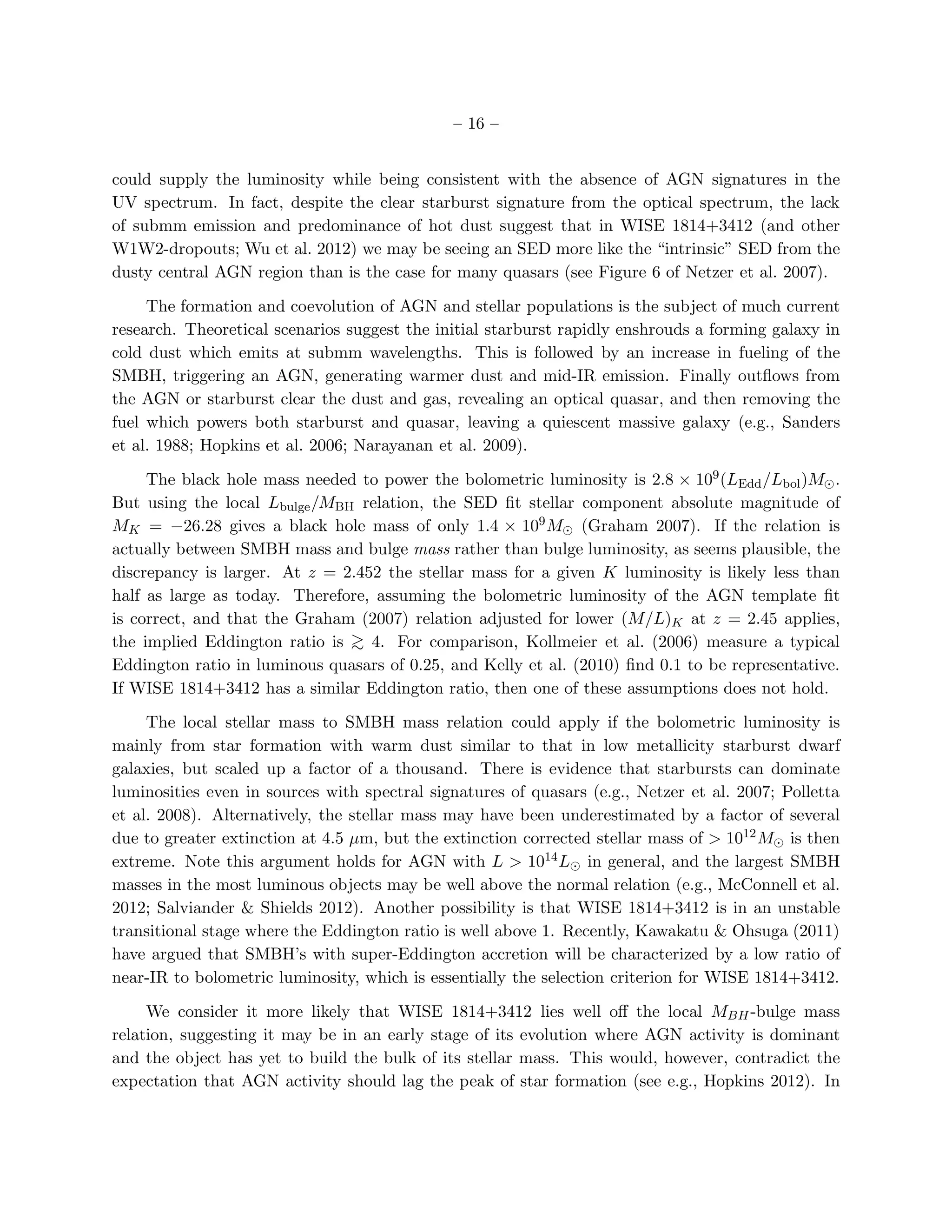 – 16 –


could supply the luminosity while being consistent with the absence of AGN signatures in the
UV spectrum. In fact, despite the clear starburst signature from the optical spectrum, the lack
of submm emission and predominance of hot dust suggest that in WISE 1814+3412 (and other
W1W2-dropouts; Wu et al. 2012) we may be seeing an SED more like the “intrinsic” SED from the
dusty central AGN region than is the case for many quasars (see Figure 6 of Netzer et al. 2007).

     The formation and coevolution of AGN and stellar populations is the subject of much current
research. Theoretical scenarios suggest the initial starburst rapidly enshrouds a forming galaxy in
cold dust which emits at submm wavelengths. This is followed by an increase in fueling of the
SMBH, triggering an AGN, generating warmer dust and mid-IR emission. Finally outﬂows from
the AGN or starburst clear the dust and gas, revealing an optical quasar, and then removing the
fuel which powers both starburst and quasar, leaving a quiescent massive galaxy (e.g., Sanders
et al. 1988; Hopkins et al. 2006; Narayanan et al. 2009).

     The black hole mass needed to power the bolometric luminosity is 2.8 × 109 (LEdd /Lbol )M⊙ .
But using the local Lbulge /MBH relation, the SED ﬁt stellar component absolute magnitude of
MK = −26.28 gives a black hole mass of only 1.4 × 109 M⊙ (Graham 2007). If the relation is
actually between SMBH mass and bulge mass rather than bulge luminosity, as seems plausible, the
discrepancy is larger. At z = 2.452 the stellar mass for a given K luminosity is likely less than
half as large as today. Therefore, assuming the bolometric luminosity of the AGN template ﬁt
is correct, and that the Graham (2007) relation adjusted for lower (M/L)K at z = 2.45 applies,
the implied Eddington ratio is > 4. For comparison, Kollmeier et al. (2006) measure a typical
                               ∼
Eddington ratio in luminous quasars of 0.25, and Kelly et al. (2010) ﬁnd 0.1 to be representative.
If WISE 1814+3412 has a similar Eddington ratio, then one of these assumptions does not hold.

     The local stellar mass to SMBH mass relation could apply if the bolometric luminosity is
mainly from star formation with warm dust similar to that in low metallicity starburst dwarf
galaxies, but scaled up a factor of a thousand. There is evidence that starbursts can dominate
luminosities even in sources with spectral signatures of quasars (e.g., Netzer et al. 2007; Polletta
et al. 2008). Alternatively, the stellar mass may have been underestimated by a factor of several
due to greater extinction at 4.5 µm, but the extinction corrected stellar mass of > 1012 M⊙ is then
extreme. Note this argument holds for AGN with L > 1014 L⊙ in general, and the largest SMBH
masses in the most luminous objects may be well above the normal relation (e.g., McConnell et al.
2012; Salviander & Shields 2012). Another possibility is that WISE 1814+3412 is in an unstable
transitional stage where the Eddington ratio is well above 1. Recently, Kawakatu & Ohsuga (2011)
have argued that SMBH’s with super-Eddington accretion will be characterized by a low ratio of
near-IR to bolometric luminosity, which is essentially the selection criterion for WISE 1814+3412.

     We consider it more likely that WISE 1814+3412 lies well oﬀ the local MBH -bulge mass
relation, suggesting it may be in an early stage of its evolution where AGN activity is dominant
and the object has yet to build the bulk of its stellar mass. This would, however, contradict the
expectation that AGN activity should lag the peak of star formation (see e.g., Hopkins 2012). In
 