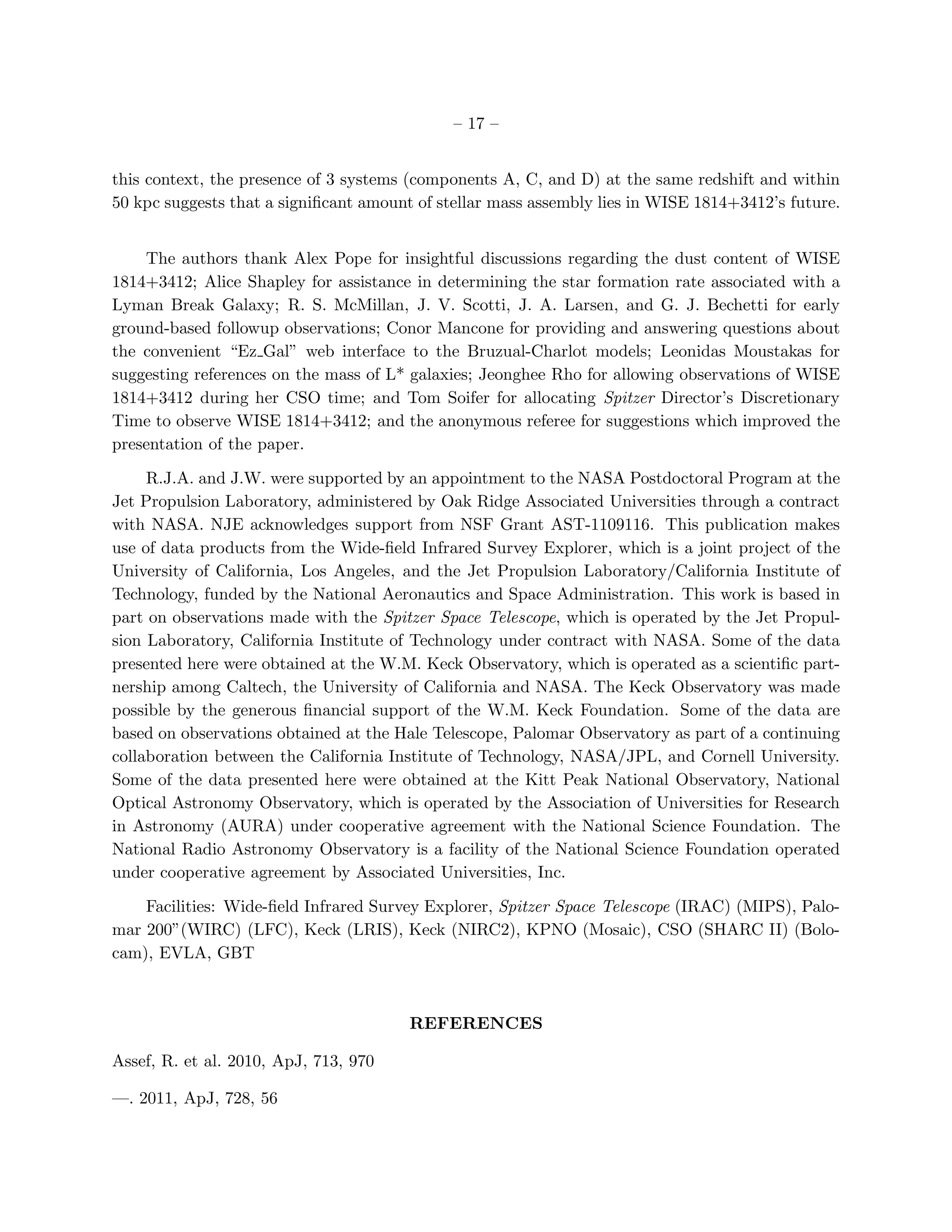 – 17 –


this context, the presence of 3 systems (components A, C, and D) at the same redshift and within
50 kpc suggests that a signiﬁcant amount of stellar mass assembly lies in WISE 1814+3412’s future.


    The authors thank Alex Pope for insightful discussions regarding the dust content of WISE
1814+3412; Alice Shapley for assistance in determining the star formation rate associated with a
Lyman Break Galaxy; R. S. McMillan, J. V. Scotti, J. A. Larsen, and G. J. Bechetti for early
ground-based followup observations; Conor Mancone for providing and answering questions about
the convenient “Ez Gal” web interface to the Bruzual-Charlot models; Leonidas Moustakas for
suggesting references on the mass of L* galaxies; Jeonghee Rho for allowing observations of WISE
1814+3412 during her CSO time; and Tom Soifer for allocating Spitzer Director’s Discretionary
Time to observe WISE 1814+3412; and the anonymous referee for suggestions which improved the
presentation of the paper.

     R.J.A. and J.W. were supported by an appointment to the NASA Postdoctoral Program at the
Jet Propulsion Laboratory, administered by Oak Ridge Associated Universities through a contract
with NASA. NJE acknowledges support from NSF Grant AST-1109116. This publication makes
use of data products from the Wide-ﬁeld Infrared Survey Explorer, which is a joint project of the
University of California, Los Angeles, and the Jet Propulsion Laboratory/California Institute of
Technology, funded by the National Aeronautics and Space Administration. This work is based in
part on observations made with the Spitzer Space Telescope, which is operated by the Jet Propul-
sion Laboratory, California Institute of Technology under contract with NASA. Some of the data
presented here were obtained at the W.M. Keck Observatory, which is operated as a scientiﬁc part-
nership among Caltech, the University of California and NASA. The Keck Observatory was made
possible by the generous ﬁnancial support of the W.M. Keck Foundation. Some of the data are
based on observations obtained at the Hale Telescope, Palomar Observatory as part of a continuing
collaboration between the California Institute of Technology, NASA/JPL, and Cornell University.
Some of the data presented here were obtained at the Kitt Peak National Observatory, National
Optical Astronomy Observatory, which is operated by the Association of Universities for Research
in Astronomy (AURA) under cooperative agreement with the National Science Foundation. The
National Radio Astronomy Observatory is a facility of the National Science Foundation operated
under cooperative agreement by Associated Universities, Inc.

    Facilities: Wide-ﬁeld Infrared Survey Explorer, Spitzer Space Telescope (IRAC) (MIPS), Palo-
mar 200”(WIRC) (LFC), Keck (LRIS), Keck (NIRC2), KPNO (Mosaic), CSO (SHARC II) (Bolo-
cam), EVLA, GBT



                                        REFERENCES

Assef, R. et al. 2010, ApJ, 713, 970

—. 2011, ApJ, 728, 56
 