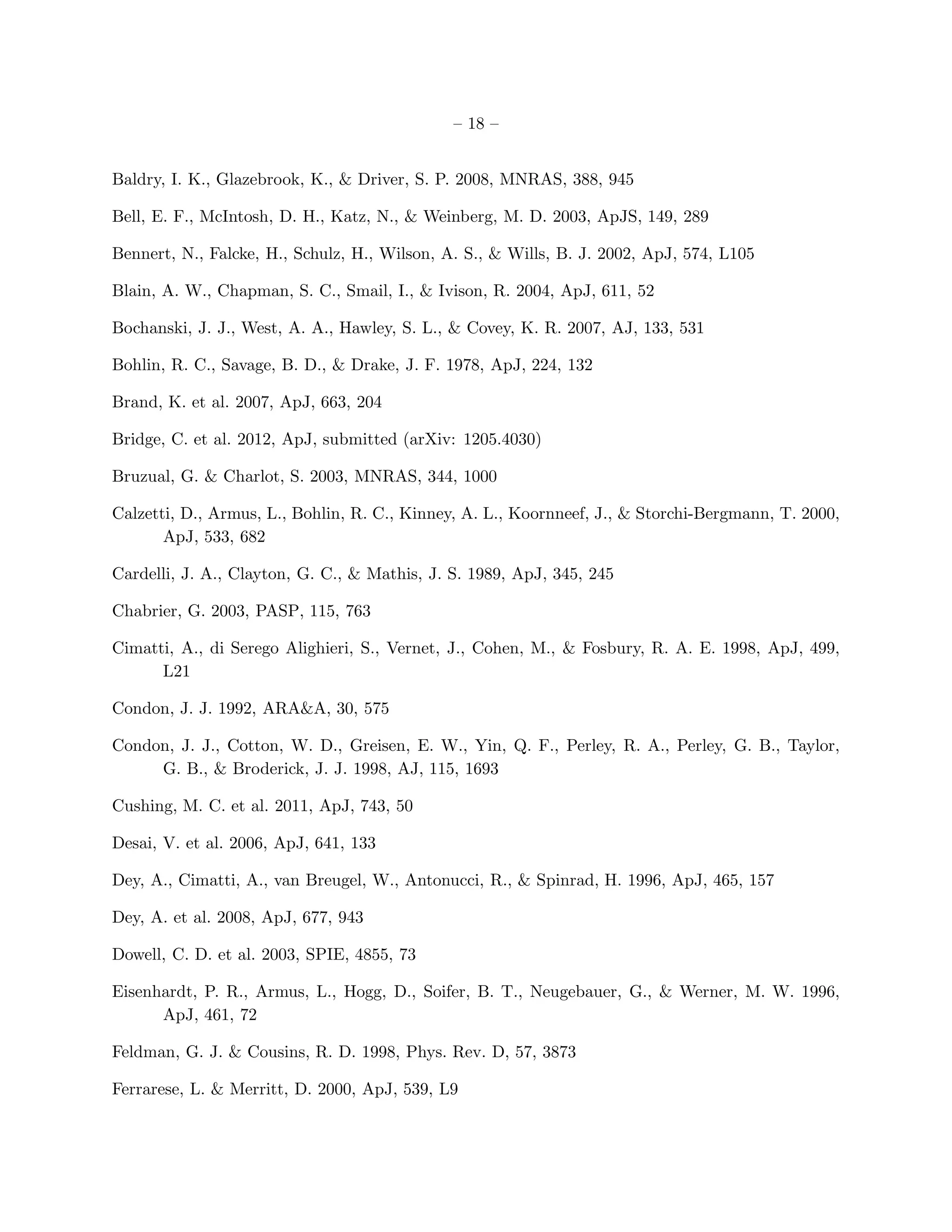 – 18 –


Baldry, I. K., Glazebrook, K., & Driver, S. P. 2008, MNRAS, 388, 945

Bell, E. F., McIntosh, D. H., Katz, N., & Weinberg, M. D. 2003, ApJS, 149, 289

Bennert, N., Falcke, H., Schulz, H., Wilson, A. S., & Wills, B. J. 2002, ApJ, 574, L105

Blain, A. W., Chapman, S. C., Smail, I., & Ivison, R. 2004, ApJ, 611, 52

Bochanski, J. J., West, A. A., Hawley, S. L., & Covey, K. R. 2007, AJ, 133, 531

Bohlin, R. C., Savage, B. D., & Drake, J. F. 1978, ApJ, 224, 132

Brand, K. et al. 2007, ApJ, 663, 204

Bridge, C. et al. 2012, ApJ, submitted (arXiv: 1205.4030)

Bruzual, G. & Charlot, S. 2003, MNRAS, 344, 1000

Calzetti, D., Armus, L., Bohlin, R. C., Kinney, A. L., Koornneef, J., & Storchi-Bergmann, T. 2000,
       ApJ, 533, 682

Cardelli, J. A., Clayton, G. C., & Mathis, J. S. 1989, ApJ, 345, 245

Chabrier, G. 2003, PASP, 115, 763

Cimatti, A., di Serego Alighieri, S., Vernet, J., Cohen, M., & Fosbury, R. A. E. 1998, ApJ, 499,
      L21

Condon, J. J. 1992, ARA&A, 30, 575

Condon, J. J., Cotton, W. D., Greisen, E. W., Yin, Q. F., Perley, R. A., Perley, G. B., Taylor,
     G. B., & Broderick, J. J. 1998, AJ, 115, 1693

Cushing, M. C. et al. 2011, ApJ, 743, 50

Desai, V. et al. 2006, ApJ, 641, 133

Dey, A., Cimatti, A., van Breugel, W., Antonucci, R., & Spinrad, H. 1996, ApJ, 465, 157

Dey, A. et al. 2008, ApJ, 677, 943

Dowell, C. D. et al. 2003, SPIE, 4855, 73

Eisenhardt, P. R., Armus, L., Hogg, D., Soifer, B. T., Neugebauer, G., & Werner, M. W. 1996,
      ApJ, 461, 72

Feldman, G. J. & Cousins, R. D. 1998, Phys. Rev. D, 57, 3873

Ferrarese, L. & Merritt, D. 2000, ApJ, 539, L9
 
