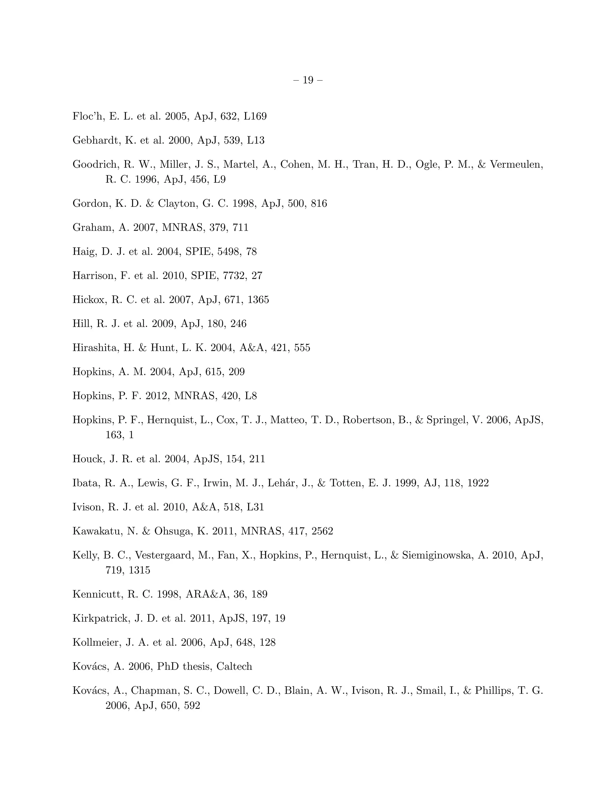 – 19 –


Floc’h, E. L. et al. 2005, ApJ, 632, L169

Gebhardt, K. et al. 2000, ApJ, 539, L13

Goodrich, R. W., Miller, J. S., Martel, A., Cohen, M. H., Tran, H. D., Ogle, P. M., & Vermeulen,
      R. C. 1996, ApJ, 456, L9

Gordon, K. D. & Clayton, G. C. 1998, ApJ, 500, 816

Graham, A. 2007, MNRAS, 379, 711

Haig, D. J. et al. 2004, SPIE, 5498, 78

Harrison, F. et al. 2010, SPIE, 7732, 27

Hickox, R. C. et al. 2007, ApJ, 671, 1365

Hill, R. J. et al. 2009, ApJ, 180, 246

Hirashita, H. & Hunt, L. K. 2004, A&A, 421, 555

Hopkins, A. M. 2004, ApJ, 615, 209

Hopkins, P. F. 2012, MNRAS, 420, L8

Hopkins, P. F., Hernquist, L., Cox, T. J., Matteo, T. D., Robertson, B., & Springel, V. 2006, ApJS,
      163, 1

Houck, J. R. et al. 2004, ApJS, 154, 211

Ibata, R. A., Lewis, G. F., Irwin, M. J., Leh´r, J., & Totten, E. J. 1999, AJ, 118, 1922
                                             a

Ivison, R. J. et al. 2010, A&A, 518, L31

Kawakatu, N. & Ohsuga, K. 2011, MNRAS, 417, 2562

Kelly, B. C., Vestergaard, M., Fan, X., Hopkins, P., Hernquist, L., & Siemiginowska, A. 2010, ApJ,
       719, 1315

Kennicutt, R. C. 1998, ARA&A, 36, 189

Kirkpatrick, J. D. et al. 2011, ApJS, 197, 19

Kollmeier, J. A. et al. 2006, ApJ, 648, 128

Kov´cs, A. 2006, PhD thesis, Caltech
   a

Kov´cs, A., Chapman, S. C., Dowell, C. D., Blain, A. W., Ivison, R. J., Smail, I., & Phillips, T. G.
   a
      2006, ApJ, 650, 592
 