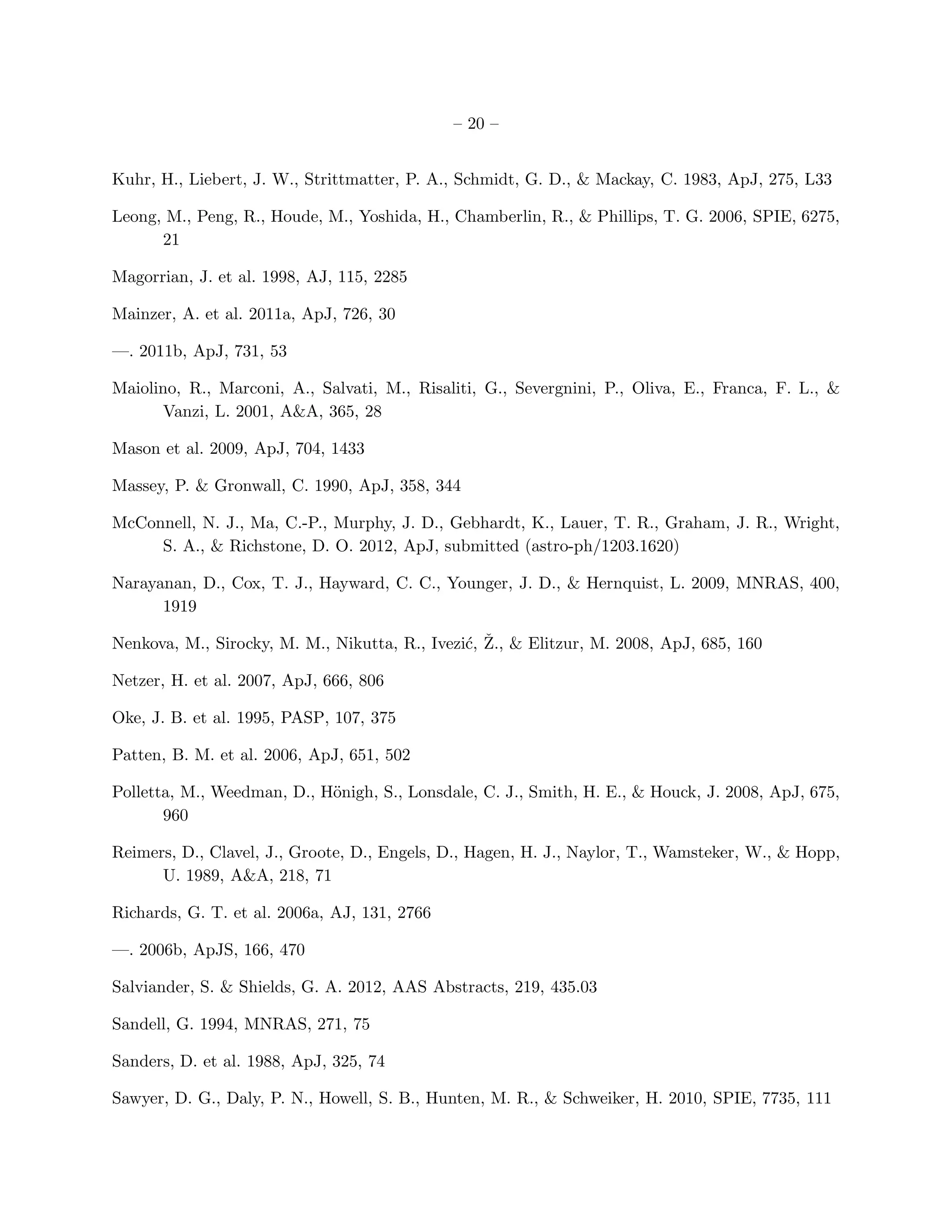 – 20 –


Kuhr, H., Liebert, J. W., Strittmatter, P. A., Schmidt, G. D., & Mackay, C. 1983, ApJ, 275, L33

Leong, M., Peng, R., Houde, M., Yoshida, H., Chamberlin, R., & Phillips, T. G. 2006, SPIE, 6275,
      21

Magorrian, J. et al. 1998, AJ, 115, 2285

Mainzer, A. et al. 2011a, ApJ, 726, 30

—. 2011b, ApJ, 731, 53

Maiolino, R., Marconi, A., Salvati, M., Risaliti, G., Severgnini, P., Oliva, E., Franca, F. L., &
      Vanzi, L. 2001, A&A, 365, 28

Mason et al. 2009, ApJ, 704, 1433

Massey, P. & Gronwall, C. 1990, ApJ, 358, 344

McConnell, N. J., Ma, C.-P., Murphy, J. D., Gebhardt, K., Lauer, T. R., Graham, J. R., Wright,
     S. A., & Richstone, D. O. 2012, ApJ, submitted (astro-ph/1203.1620)

Narayanan, D., Cox, T. J., Hayward, C. C., Younger, J. D., & Hernquist, L. 2009, MNRAS, 400,
      1919

                                               c ˇ
Nenkova, M., Sirocky, M. M., Nikutta, R., Ivezi´, Z., & Elitzur, M. 2008, ApJ, 685, 160

Netzer, H. et al. 2007, ApJ, 666, 806

Oke, J. B. et al. 1995, PASP, 107, 375

Patten, B. M. et al. 2006, ApJ, 651, 502

Polletta, M., Weedman, D., H¨nigh, S., Lonsdale, C. J., Smith, H. E., & Houck, J. 2008, ApJ, 675,
                            o
       960

Reimers, D., Clavel, J., Groote, D., Engels, D., Hagen, H. J., Naylor, T., Wamsteker, W., & Hopp,
      U. 1989, A&A, 218, 71

Richards, G. T. et al. 2006a, AJ, 131, 2766

—. 2006b, ApJS, 166, 470

Salviander, S. & Shields, G. A. 2012, AAS Abstracts, 219, 435.03

Sandell, G. 1994, MNRAS, 271, 75

Sanders, D. et al. 1988, ApJ, 325, 74

Sawyer, D. G., Daly, P. N., Howell, S. B., Hunten, M. R., & Schweiker, H. 2010, SPIE, 7735, 111
 