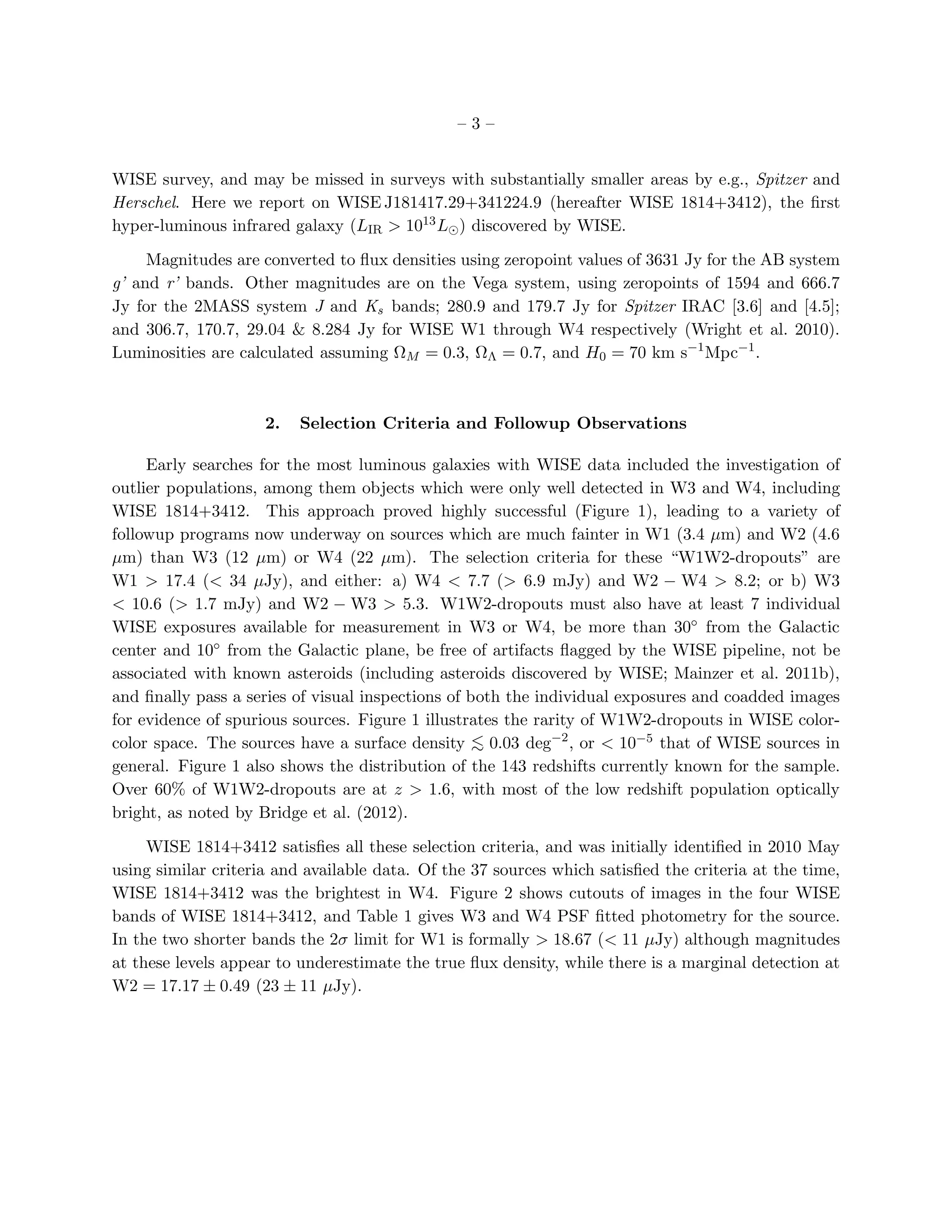 –3–


WISE survey, and may be missed in surveys with substantially smaller areas by e.g., Spitzer and
Herschel. Here we report on WISE J181417.29+341224.9 (hereafter WISE 1814+3412), the ﬁrst
hyper-luminous infrared galaxy (LIR > 1013 L⊙ ) discovered by WISE.

     Magnitudes are converted to ﬂux densities using zeropoint values of 3631 Jy for the AB system
g’ and r’ bands. Other magnitudes are on the Vega system, using zeropoints of 1594 and 666.7
Jy for the 2MASS system J and Ks bands; 280.9 and 179.7 Jy for Spitzer IRAC [3.6] and [4.5];
and 306.7, 170.7, 29.04 & 8.284 Jy for WISE W1 through W4 respectively (Wright et al. 2010).
Luminosities are calculated assuming ΩM = 0.3, ΩΛ = 0.7, and H0 = 70 km s−1 Mpc−1 .



                     2.   Selection Criteria and Followup Observations

     Early searches for the most luminous galaxies with WISE data included the investigation of
outlier populations, among them objects which were only well detected in W3 and W4, including
WISE 1814+3412. This approach proved highly successful (Figure 1), leading to a variety of
followup programs now underway on sources which are much fainter in W1 (3.4 µm) and W2 (4.6
µm) than W3 (12 µm) or W4 (22 µm). The selection criteria for these “W1W2-dropouts” are
W1 > 17.4 (< 34 µJy), and either: a) W4 < 7.7 (> 6.9 mJy) and W2 − W4 > 8.2; or b) W3
< 10.6 (> 1.7 mJy) and W2 − W3 > 5.3. W1W2-dropouts must also have at least 7 individual
WISE exposures available for measurement in W3 or W4, be more than 30◦ from the Galactic
center and 10◦ from the Galactic plane, be free of artifacts ﬂagged by the WISE pipeline, not be
associated with known asteroids (including asteroids discovered by WISE; Mainzer et al. 2011b),
and ﬁnally pass a series of visual inspections of both the individual exposures and coadded images
for evidence of spurious sources. Figure 1 illustrates the rarity of W1W2-dropouts in WISE color-
color space. The sources have a surface density < 0.03 deg−2 , or < 10−5 that of WISE sources in
                                                   ∼
general. Figure 1 also shows the distribution of the 143 redshifts currently known for the sample.
Over 60% of W1W2-dropouts are at z > 1.6, with most of the low redshift population optically
bright, as noted by Bridge et al. (2012).

     WISE 1814+3412 satisﬁes all these selection criteria, and was initially identiﬁed in 2010 May
using similar criteria and available data. Of the 37 sources which satisﬁed the criteria at the time,
WISE 1814+3412 was the brightest in W4. Figure 2 shows cutouts of images in the four WISE
bands of WISE 1814+3412, and Table 1 gives W3 and W4 PSF ﬁtted photometry for the source.
In the two shorter bands the 2σ limit for W1 is formally > 18.67 (< 11 µJy) although magnitudes
at these levels appear to underestimate the true ﬂux density, while there is a marginal detection at
W2 = 17.17 ± 0.49 (23 ± 11 µJy).
 