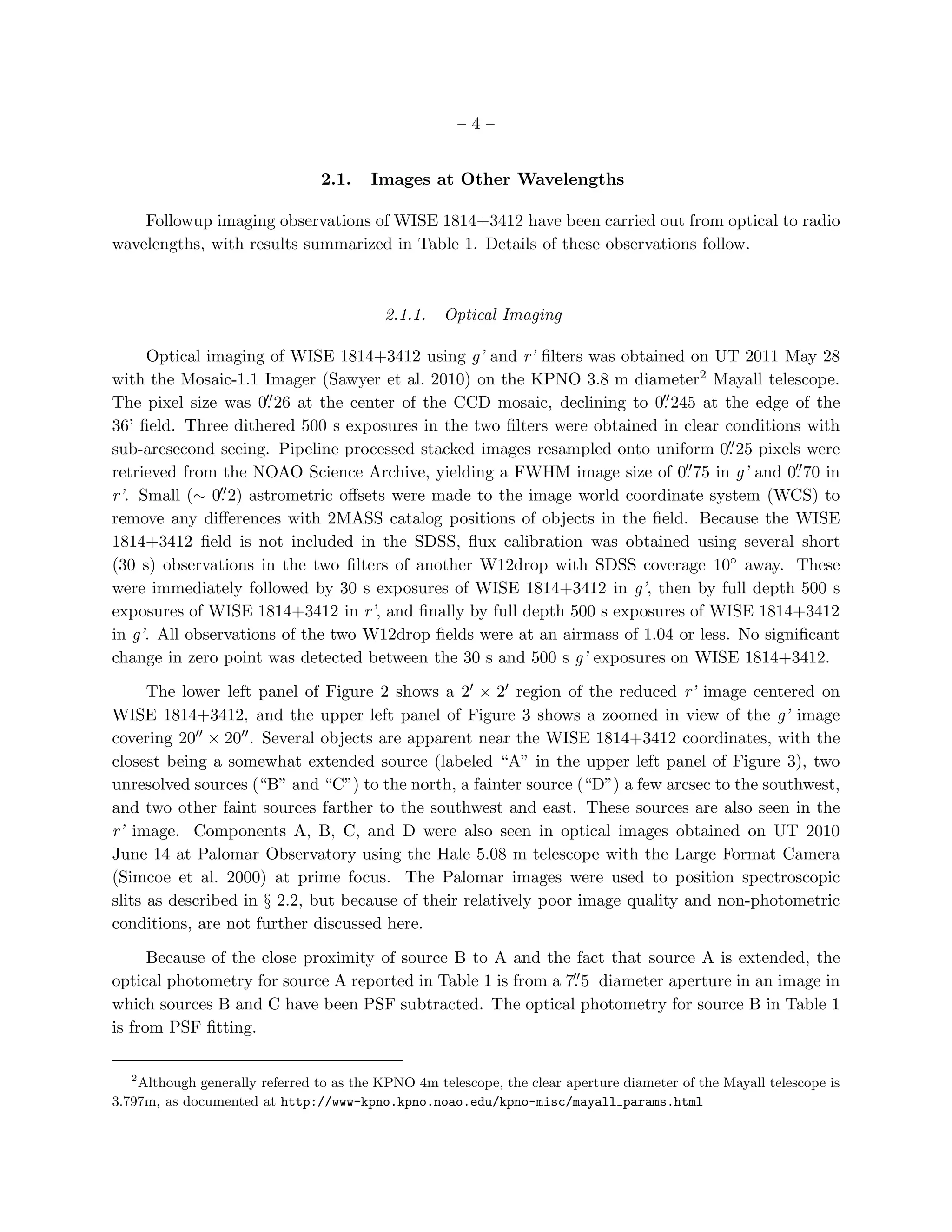 –4–


                                 2.1.   Images at Other Wavelengths

    Followup imaging observations of WISE 1814+3412 have been carried out from optical to radio
wavelengths, with results summarized in Table 1. Details of these observations follow.



                                           2.1.1.   Optical Imaging

     Optical imaging of WISE 1814+3412 using g’ and r’ ﬁlters was obtained on UT 2011 May 28
with the Mosaic-1.1 Imager (Sawyer et al. 2010) on the KPNO 3.8 m diameter2 Mayall telescope.
                      ′′                                                  ′′
The pixel size was 0. 26 at the center of the CCD mosaic, declining to 0. 245 at the edge of the
36’ ﬁeld. Three dithered 500 s exposures in the two ﬁlters were obtained in clear conditions with
                                                                                     ′′
sub-arcsecond seeing. Pipeline processed stacked images resampled onto uniform 0. 25 pixels were
retrieved from the NOAO Science Archive, yielding a FWHM image size of 0.    ′′ 75 in g’ and 0. 70 in
                                                                                              ′′
               ′′
r’. Small (∼ 0. 2) astrometric oﬀsets were made to the image world coordinate system (WCS) to
remove any diﬀerences with 2MASS catalog positions of objects in the ﬁeld. Because the WISE
1814+3412 ﬁeld is not included in the SDSS, ﬂux calibration was obtained using several short
(30 s) observations in the two ﬁlters of another W12drop with SDSS coverage 10◦ away. These
were immediately followed by 30 s exposures of WISE 1814+3412 in g’, then by full depth 500 s
exposures of WISE 1814+3412 in r’, and ﬁnally by full depth 500 s exposures of WISE 1814+3412
in g’. All observations of the two W12drop ﬁelds were at an airmass of 1.04 or less. No signiﬁcant
change in zero point was detected between the 30 s and 500 s g’ exposures on WISE 1814+3412.

      The lower left panel of Figure 2 shows a 2′ × 2′ region of the reduced r’ image centered on
WISE 1814+3412, and the upper left panel of Figure 3 shows a zoomed in view of the g’ image
covering 20′′ × 20′′ . Several objects are apparent near the WISE 1814+3412 coordinates, with the
closest being a somewhat extended source (labeled “A” in the upper left panel of Figure 3), two
unresolved sources (“B” and “C”) to the north, a fainter source (“D”) a few arcsec to the southwest,
and two other faint sources farther to the southwest and east. These sources are also seen in the
r’ image. Components A, B, C, and D were also seen in optical images obtained on UT 2010
June 14 at Palomar Observatory using the Hale 5.08 m telescope with the Large Format Camera
(Simcoe et al. 2000) at prime focus. The Palomar images were used to position spectroscopic
slits as described in § 2.2, but because of their relatively poor image quality and non-photometric
conditions, are not further discussed here.

      Because of the close proximity of source B to A and the fact that source A is extended, the
                                                               ′′
optical photometry for source A reported in Table 1 is from a 7. 5 diameter aperture in an image in
which sources B and C have been PSF subtracted. The optical photometry for source B in Table 1
is from PSF ﬁtting.

   2
    Although generally referred to as the KPNO 4m telescope, the clear aperture diameter of the Mayall telescope is
3.797m, as documented at http://www-kpno.kpno.noao.edu/kpno-misc/mayall params.html
 
