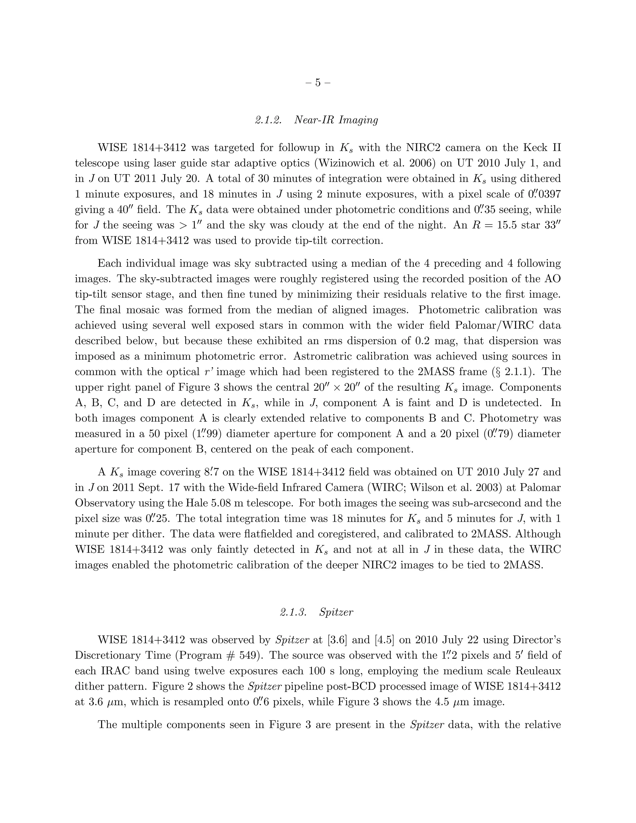 –5–


                                    2.1.2.   Near-IR Imaging

     WISE 1814+3412 was targeted for followup in Ks with the NIRC2 camera on the Keck II
telescope using laser guide star adaptive optics (Wizinowich et al. 2006) on UT 2010 July 1, and
in J on UT 2011 July 20. A total of 30 minutes of integration were obtained in Ks using dithered
                                                                                            ′′
1 minute exposures, and 18 minutes in J using 2 minute exposures, with a pixel scale of 0. 0397
giving a 40′′ ﬁeld. The Ks data were obtained under photometric conditions and 0. 35 seeing, while
                                                                                ′′

for J the seeing was > 1 ′′ and the sky was cloudy at the end of the night. An R = 15.5 star 33′′

from WISE 1814+3412 was used to provide tip-tilt correction.

     Each individual image was sky subtracted using a median of the 4 preceding and 4 following
images. The sky-subtracted images were roughly registered using the recorded position of the AO
tip-tilt sensor stage, and then ﬁne tuned by minimizing their residuals relative to the ﬁrst image.
The ﬁnal mosaic was formed from the median of aligned images. Photometric calibration was
achieved using several well exposed stars in common with the wider ﬁeld Palomar/WIRC data
described below, but because these exhibited an rms dispersion of 0.2 mag, that dispersion was
imposed as a minimum photometric error. Astrometric calibration was achieved using sources in
common with the optical r’ image which had been registered to the 2MASS frame (§ 2.1.1). The
upper right panel of Figure 3 shows the central 20′′ × 20′′ of the resulting Ks image. Components
A, B, C, and D are detected in Ks , while in J, component A is faint and D is undetected. In
both images component A is clearly extended relative to components B and C. Photometry was
                           ′′                                                         ′′
measured in a 50 pixel (1. 99) diameter aperture for component A and a 20 pixel (0. 79) diameter
aperture for component B, centered on the peak of each component.
                            ′
     A Ks image covering 8. 7 on the WISE 1814+3412 ﬁeld was obtained on UT 2010 July 27 and
in J on 2011 Sept. 17 with the Wide-ﬁeld Infrared Camera (WIRC; Wilson et al. 2003) at Palomar
Observatory using the Hale 5.08 m telescope. For both images the seeing was sub-arcsecond and the
                ′′
pixel size was 0. 25. The total integration time was 18 minutes for Ks and 5 minutes for J, with 1
minute per dither. The data were ﬂatﬁelded and coregistered, and calibrated to 2MASS. Although
WISE 1814+3412 was only faintly detected in Ks and not at all in J in these data, the WIRC
images enabled the photometric calibration of the deeper NIRC2 images to be tied to 2MASS.



                                         2.1.3.   Spitzer

     WISE 1814+3412 was observed by Spitzer at [3.6] and [4.5] on 2010 July 22 using Director’s
Discretionary Time (Program # 549). The source was observed with the 1. 2 pixels and 5′ ﬁeld of
                                                                           ′′

each IRAC band using twelve exposures each 100 s long, employing the medium scale Reuleaux
dither pattern. Figure 2 shows the Spitzer pipeline post-BCD processed image of WISE 1814+3412
                                     ′′
at 3.6 µm, which is resampled onto 0. 6 pixels, while Figure 3 shows the 4.5 µm image.

    The multiple components seen in Figure 3 are present in the Spitzer data, with the relative
 