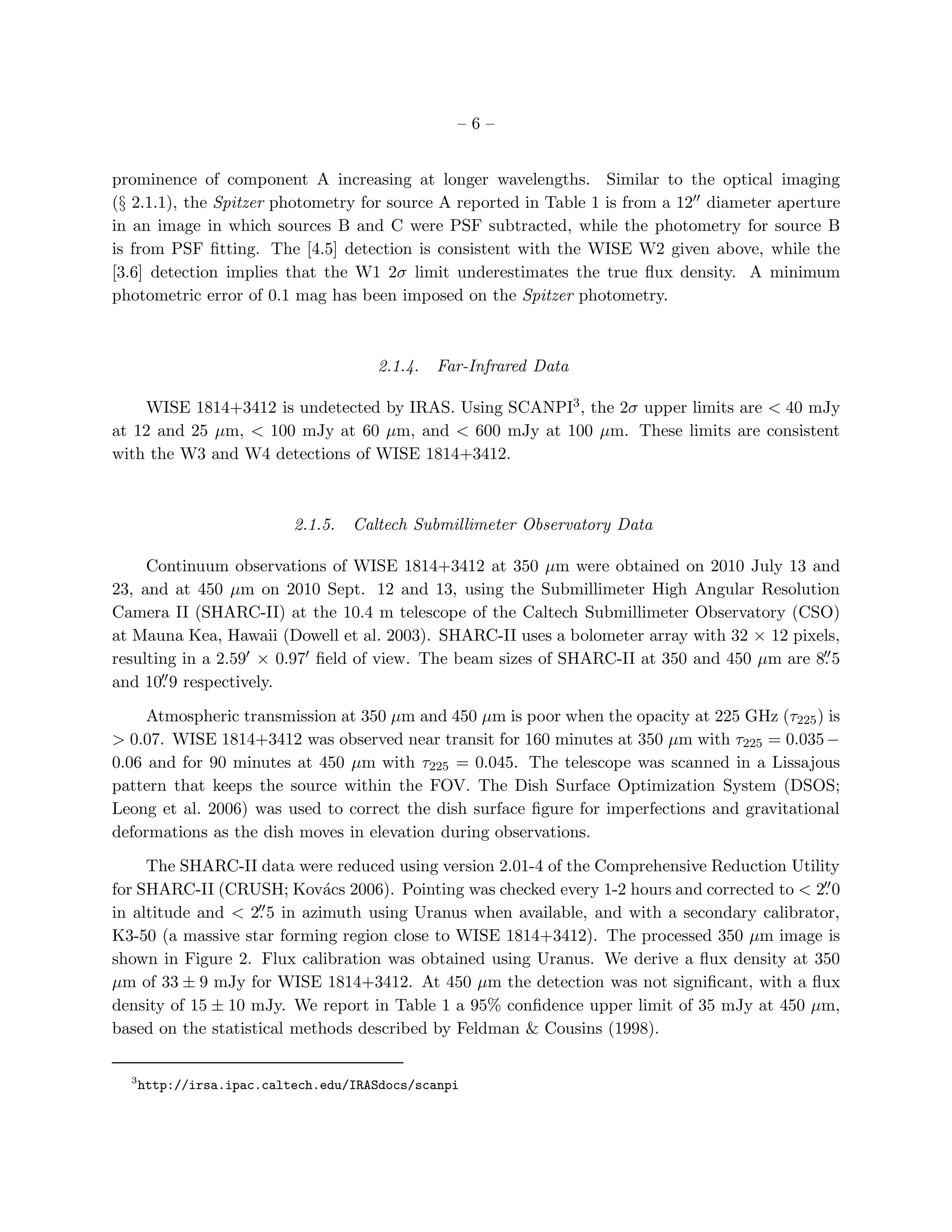 –6–


prominence of component A increasing at longer wavelengths. Similar to the optical imaging
(§ 2.1.1), the Spitzer photometry for source A reported in Table 1 is from a 12′′ diameter aperture
in an image in which sources B and C were PSF subtracted, while the photometry for source B
is from PSF ﬁtting. The [4.5] detection is consistent with the WISE W2 given above, while the
[3.6] detection implies that the W1 2σ limit underestimates the true ﬂux density. A minimum
photometric error of 0.1 mag has been imposed on the Spitzer photometry.



                                       2.1.4.   Far-Infrared Data

    WISE 1814+3412 is undetected by IRAS. Using SCANPI3 , the 2σ upper limits are < 40 mJy
at 12 and 25 µm, < 100 mJy at 60 µm, and < 600 mJy at 100 µm. These limits are consistent
with the W3 and W4 detections of WISE 1814+3412.



                           2.1.5.   Caltech Submillimeter Observatory Data

     Continuum observations of WISE 1814+3412 at 350 µm were obtained on 2010 July 13 and
23, and at 450 µm on 2010 Sept. 12 and 13, using the Submillimeter High Angular Resolution
Camera II (SHARC-II) at the 10.4 m telescope of the Caltech Submillimeter Observatory (CSO)
at Mauna Kea, Hawaii (Dowell et al. 2003). SHARC-II uses a bolometer array with 32 × 12 pixels,
resulting in a 2.59′ × 0.97′ ﬁeld of view. The beam sizes of SHARC-II at 350 and 450 µm are 8. 5
                                                                                             ′′
       ′′
and 10. 9 respectively.

     Atmospheric transmission at 350 µm and 450 µm is poor when the opacity at 225 GHz (τ225 ) is
> 0.07. WISE 1814+3412 was observed near transit for 160 minutes at 350 µm with τ225 = 0.035 −
0.06 and for 90 minutes at 450 µm with τ225 = 0.045. The telescope was scanned in a Lissajous
pattern that keeps the source within the FOV. The Dish Surface Optimization System (DSOS;
Leong et al. 2006) was used to correct the dish surface ﬁgure for imperfections and gravitational
deformations as the dish moves in elevation during observations.

     The SHARC-II data were reduced using version 2.01-4 of the Comprehensive Reduction Utility
                                                                                             ′′
for SHARC-II (CRUSH; Kov´cs 2006). Pointing was checked every 1-2 hours and corrected to < 2. 0
                             a
                    ′′
in altitude and < 2. 5 in azimuth using Uranus when available, and with a secondary calibrator,
K3-50 (a massive star forming region close to WISE 1814+3412). The processed 350 µm image is
shown in Figure 2. Flux calibration was obtained using Uranus. We derive a ﬂux density at 350
µm of 33 ± 9 mJy for WISE 1814+3412. At 450 µm the detection was not signiﬁcant, with a ﬂux
density of 15 ± 10 mJy. We report in Table 1 a 95% conﬁdence upper limit of 35 mJy at 450 µm,
based on the statistical methods described by Feldman & Cousins (1998).

  3
      http://irsa.ipac.caltech.edu/IRASdocs/scanpi
 
