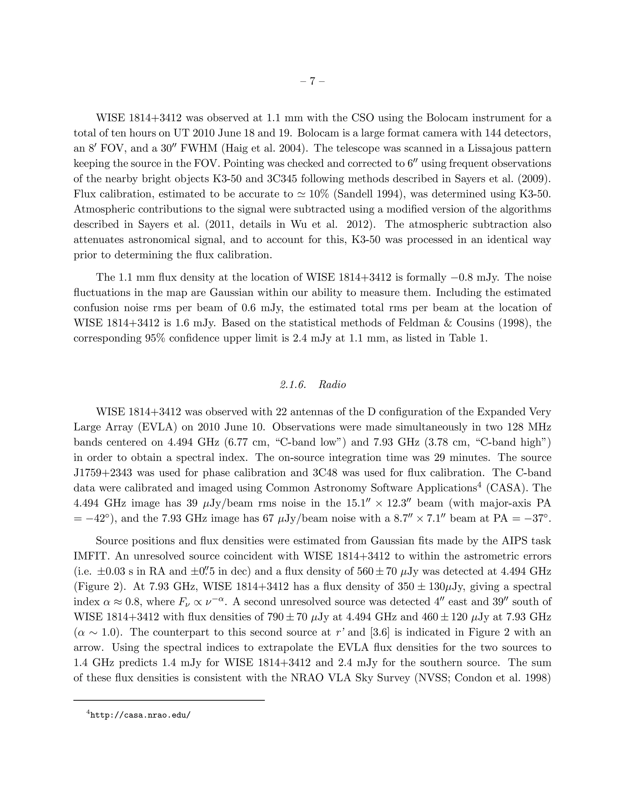 –7–


     WISE 1814+3412 was observed at 1.1 mm with the CSO using the Bolocam instrument for a
total of ten hours on UT 2010 June 18 and 19. Bolocam is a large format camera with 144 detectors,
an 8′ FOV, and a 30′′ FWHM (Haig et al. 2004). The telescope was scanned in a Lissajous pattern
keeping the source in the FOV. Pointing was checked and corrected to 6′′ using frequent observations
of the nearby bright objects K3-50 and 3C345 following methods described in Sayers et al. (2009).
Flux calibration, estimated to be accurate to ≃ 10% (Sandell 1994), was determined using K3-50.
Atmospheric contributions to the signal were subtracted using a modiﬁed version of the algorithms
described in Sayers et al. (2011, details in Wu et al. 2012). The atmospheric subtraction also
attenuates astronomical signal, and to account for this, K3-50 was processed in an identical way
prior to determining the ﬂux calibration.

     The 1.1 mm ﬂux density at the location of WISE 1814+3412 is formally −0.8 mJy. The noise
ﬂuctuations in the map are Gaussian within our ability to measure them. Including the estimated
confusion noise rms per beam of 0.6 mJy, the estimated total rms per beam at the location of
WISE 1814+3412 is 1.6 mJy. Based on the statistical methods of Feldman & Cousins (1998), the
corresponding 95% conﬁdence upper limit is 2.4 mJy at 1.1 mm, as listed in Table 1.



                                           2.1.6.   Radio

     WISE 1814+3412 was observed with 22 antennas of the D conﬁguration of the Expanded Very
Large Array (EVLA) on 2010 June 10. Observations were made simultaneously in two 128 MHz
bands centered on 4.494 GHz (6.77 cm, “C-band low”) and 7.93 GHz (3.78 cm, “C-band high”)
in order to obtain a spectral index. The on-source integration time was 29 minutes. The source
J1759+2343 was used for phase calibration and 3C48 was used for ﬂux calibration. The C-band
data were calibrated and imaged using Common Astronomy Software Applications4 (CASA). The
4.494 GHz image has 39 µJy/beam rms noise in the 15.1′′ × 12.3′′ beam (with major-axis PA
= −42◦ ), and the 7.93 GHz image has 67 µJy/beam noise with a 8.7′′ × 7.1′′ beam at PA = −37◦ .

      Source positions and ﬂux densities were estimated from Gaussian ﬁts made by the AIPS task
IMFIT. An unresolved source coincident with WISE 1814+3412 to within the astrometric errors
                            ′′
(i.e. ±0.03 s in RA and ±0. 5 in dec) and a ﬂux density of 560 ± 70 µJy was detected at 4.494 GHz
(Figure 2). At 7.93 GHz, WISE 1814+3412 has a ﬂux density of 350 ± 130µJy, giving a spectral
index α ≈ 0.8, where Fν ∝ ν −α . A second unresolved source was detected 4′′ east and 39′′ south of
WISE 1814+3412 with ﬂux densities of 790 ± 70 µJy at 4.494 GHz and 460 ± 120 µJy at 7.93 GHz
(α ∼ 1.0). The counterpart to this second source at r’ and [3.6] is indicated in Figure 2 with an
arrow. Using the spectral indices to extrapolate the EVLA ﬂux densities for the two sources to
1.4 GHz predicts 1.4 mJy for WISE 1814+3412 and 2.4 mJy for the southern source. The sum
of these ﬂux densities is consistent with the NRAO VLA Sky Survey (NVSS; Condon et al. 1998)

  4
      http://casa.nrao.edu/
 