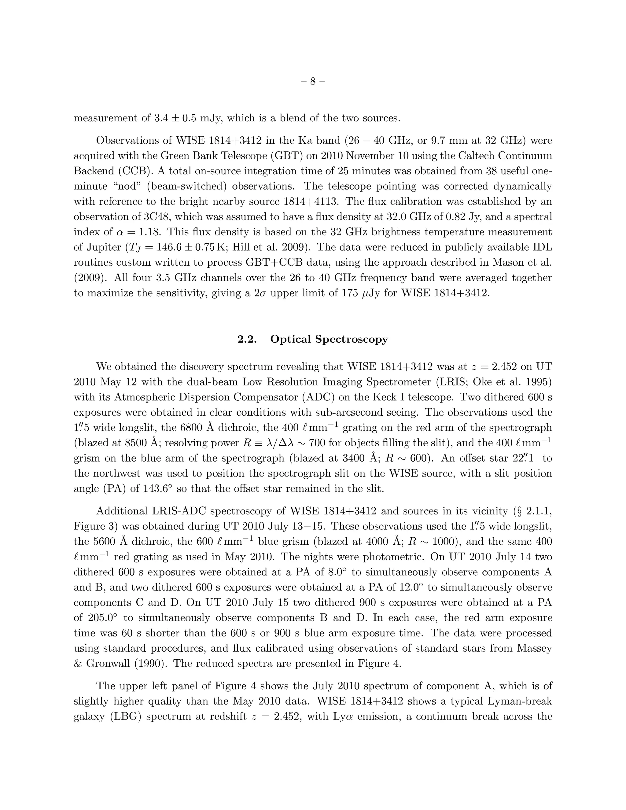 –8–


measurement of 3.4 ± 0.5 mJy, which is a blend of the two sources.

     Observations of WISE 1814+3412 in the Ka band (26 − 40 GHz, or 9.7 mm at 32 GHz) were
acquired with the Green Bank Telescope (GBT) on 2010 November 10 using the Caltech Continuum
Backend (CCB). A total on-source integration time of 25 minutes was obtained from 38 useful one-
minute “nod” (beam-switched) observations. The telescope pointing was corrected dynamically
with reference to the bright nearby source 1814+4113. The ﬂux calibration was established by an
observation of 3C48, which was assumed to have a ﬂux density at 32.0 GHz of 0.82 Jy, and a spectral
index of α = 1.18. This ﬂux density is based on the 32 GHz brightness temperature measurement
of Jupiter (TJ = 146.6 ± 0.75 K; Hill et al. 2009). The data were reduced in publicly available IDL
routines custom written to process GBT+CCB data, using the approach described in Mason et al.
(2009). All four 3.5 GHz channels over the 26 to 40 GHz frequency band were averaged together
to maximize the sensitivity, giving a 2σ upper limit of 175 µJy for WISE 1814+3412.



                                 2.2.   Optical Spectroscopy

     We obtained the discovery spectrum revealing that WISE 1814+3412 was at z = 2.452 on UT
2010 May 12 with the dual-beam Low Resolution Imaging Spectrometer (LRIS; Oke et al. 1995)
with its Atmospheric Dispersion Compensator (ADC) on the Keck I telescope. Two dithered 600 s
exposures were obtained in clear conditions with sub-arcsecond seeing. The observations used the
1. 5 wide longslit, the 6800 ˚ dichroic, the 400 ℓ mm−1 grating on the red arm of the spectrograph
 ′′                          A
(blazed at 8500 A˚; resolving power R ≡ λ/∆λ ∼ 700 for objects ﬁlling the slit), and the 400 ℓ mm−1
grism on the blue arm of the spectrograph (blazed at 3400 ˚; R ∼ 600). An oﬀset star 22. 1 to
                                                              A                                ′′

the northwest was used to position the spectrograph slit on the WISE source, with a slit position
angle (PA) of 143.6◦ so that the oﬀset star remained in the slit.

     Additional LRIS-ADC spectroscopy of WISE 1814+3412 and sources in its vicinity (§ 2.1.1,
                                                                                 ′′
Figure 3) was obtained during UT 2010 July 13−15. These observations used the 1. 5 wide longslit,
the 5600 ˚ dichroic, the 600 ℓ mm−1 blue grism (blazed at 4000 ˚; R ∼ 1000), and the same 400
         A                                                     A
ℓ mm−1 red grating as used in May 2010. The nights were photometric. On UT 2010 July 14 two
dithered 600 s exposures were obtained at a PA of 8.0◦ to simultaneously observe components A
and B, and two dithered 600 s exposures were obtained at a PA of 12.0◦ to simultaneously observe
components C and D. On UT 2010 July 15 two dithered 900 s exposures were obtained at a PA
of 205.0◦ to simultaneously observe components B and D. In each case, the red arm exposure
time was 60 s shorter than the 600 s or 900 s blue arm exposure time. The data were processed
using standard procedures, and ﬂux calibrated using observations of standard stars from Massey
& Gronwall (1990). The reduced spectra are presented in Figure 4.

     The upper left panel of Figure 4 shows the July 2010 spectrum of component A, which is of
slightly higher quality than the May 2010 data. WISE 1814+3412 shows a typical Lyman-break
galaxy (LBG) spectrum at redshift z = 2.452, with Lyα emission, a continuum break across the
 