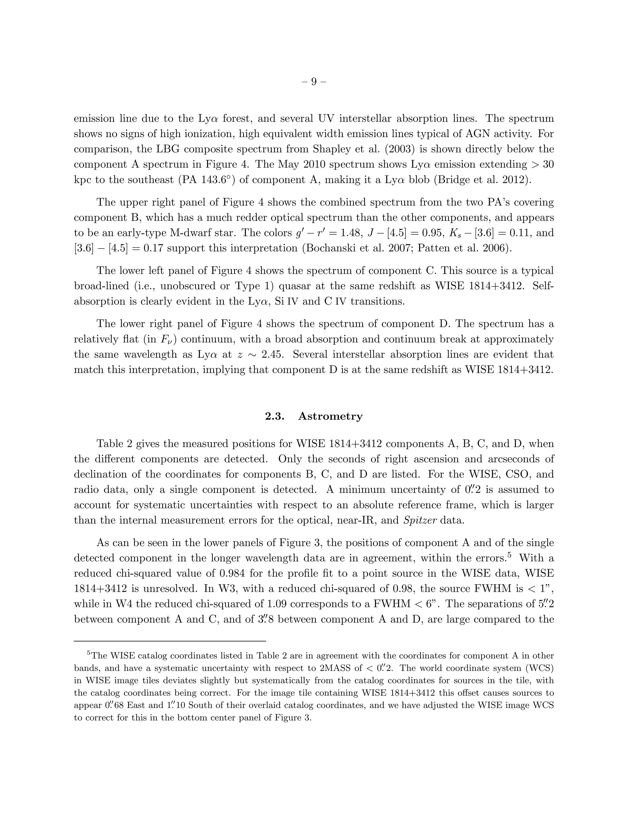 –9–


emission line due to the Lyα forest, and several UV interstellar absorption lines. The spectrum
shows no signs of high ionization, high equivalent width emission lines typical of AGN activity. For
comparison, the LBG composite spectrum from Shapley et al. (2003) is shown directly below the
component A spectrum in Figure 4. The May 2010 spectrum shows Lyα emission extending > 30
kpc to the southeast (PA 143.6◦ ) of component A, making it a Lyα blob (Bridge et al. 2012).

      The upper right panel of Figure 4 shows the combined spectrum from the two PA’s covering
component B, which has a much redder optical spectrum than the other components, and appears
to be an early-type M-dwarf star. The colors g ′ − r ′ = 1.48, J − [4.5] = 0.95, Ks − [3.6] = 0.11, and
[3.6] − [4.5] = 0.17 support this interpretation (Bochanski et al. 2007; Patten et al. 2006).

    The lower left panel of Figure 4 shows the spectrum of component C. This source is a typical
broad-lined (i.e., unobscured or Type 1) quasar at the same redshift as WISE 1814+3412. Self-
absorption is clearly evident in the Lyα, Si IV and C IV transitions.

     The lower right panel of Figure 4 shows the spectrum of component D. The spectrum has a
relatively ﬂat (in Fν ) continuum, with a broad absorption and continuum break at approximately
the same wavelength as Lyα at z ∼ 2.45. Several interstellar absorption lines are evident that
match this interpretation, implying that component D is at the same redshift as WISE 1814+3412.



                                             2.3.    Astrometry

     Table 2 gives the measured positions for WISE 1814+3412 components A, B, C, and D, when
the diﬀerent components are detected. Only the seconds of right ascension and arcseconds of
declination of the coordinates for components B, C, and D are listed. For the WISE, CSO, and
                                                                                 ′′
radio data, only a single component is detected. A minimum uncertainty of 0. 2 is assumed to
account for systematic uncertainties with respect to an absolute reference frame, which is larger
than the internal measurement errors for the optical, near-IR, and Spitzer data.

    As can be seen in the lower panels of Figure 3, the positions of component A and of the single
detected component in the longer wavelength data are in agreement, within the errors.5 With a
reduced chi-squared value of 0.984 for the proﬁle ﬁt to a point source in the WISE data, WISE
1814+3412 is unresolved. In W3, with a reduced chi-squared of 0.98, the source FWHM is < 1”,
while in W4 the reduced chi-squared of 1.09 corresponds to a FWHM < 6”. The separations of 5. 2 ′′
                                      ′′
between component A and C, and of 3. 8 between component A and D, are large compared to the

   5
    The WISE catalog coordinates listed in Table 2 are in agreement with the coordinates for component A in other
                                                                           ′′
bands, and have a systematic uncertainty with respect to 2MASS of < 0. 2. The world coordinate system (WCS)
in WISE image tiles deviates slightly but systematically from the catalog coordinates for sources in the tile, with
the catalog coordinates being correct. For the image tile containing WISE 1814+3412 this oﬀset causes sources to
         ′′              ′′
appear 0. 68 East and 1. 10 South of their overlaid catalog coordinates, and we have adjusted the WISE image WCS
to correct for this in the bottom center panel of Figure 3.
 