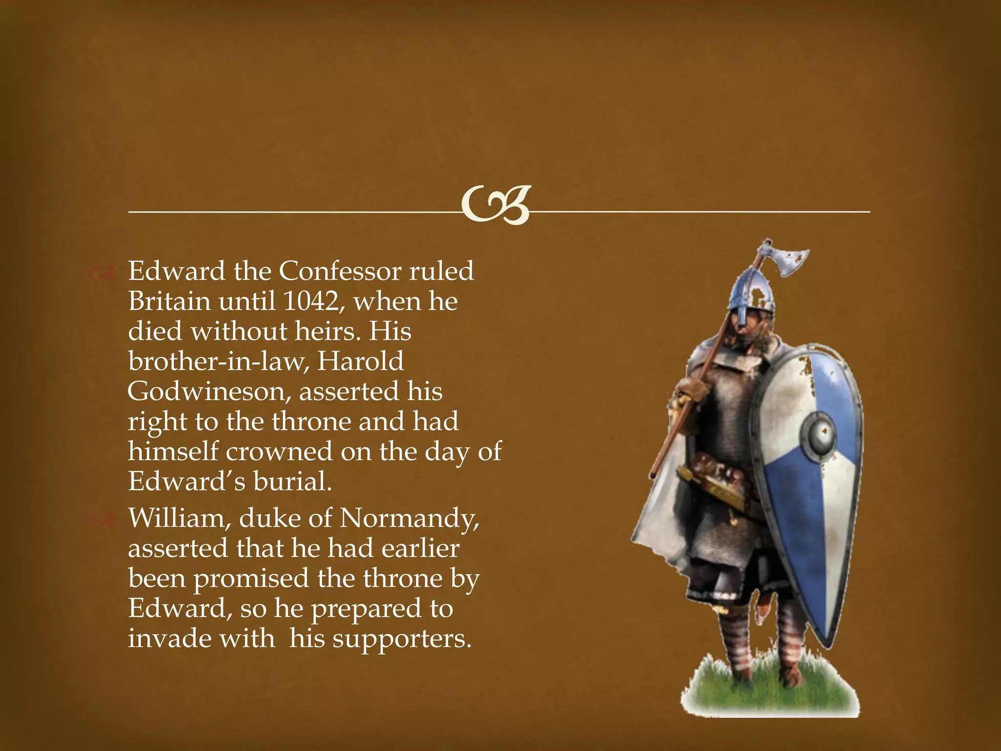 !
" Edward the Confessor ruled
Britain until 1042, when he
died without heirs. His
brother-in-law, Harold
Godwineson, asserted his
right to the throne and had
himself crowned on the day of
Edward’s burial.
" William, duke of Normandy,
asserted that he had earlier
been promised the throne by
Edward, so he prepared to
invade with his supporters.
 