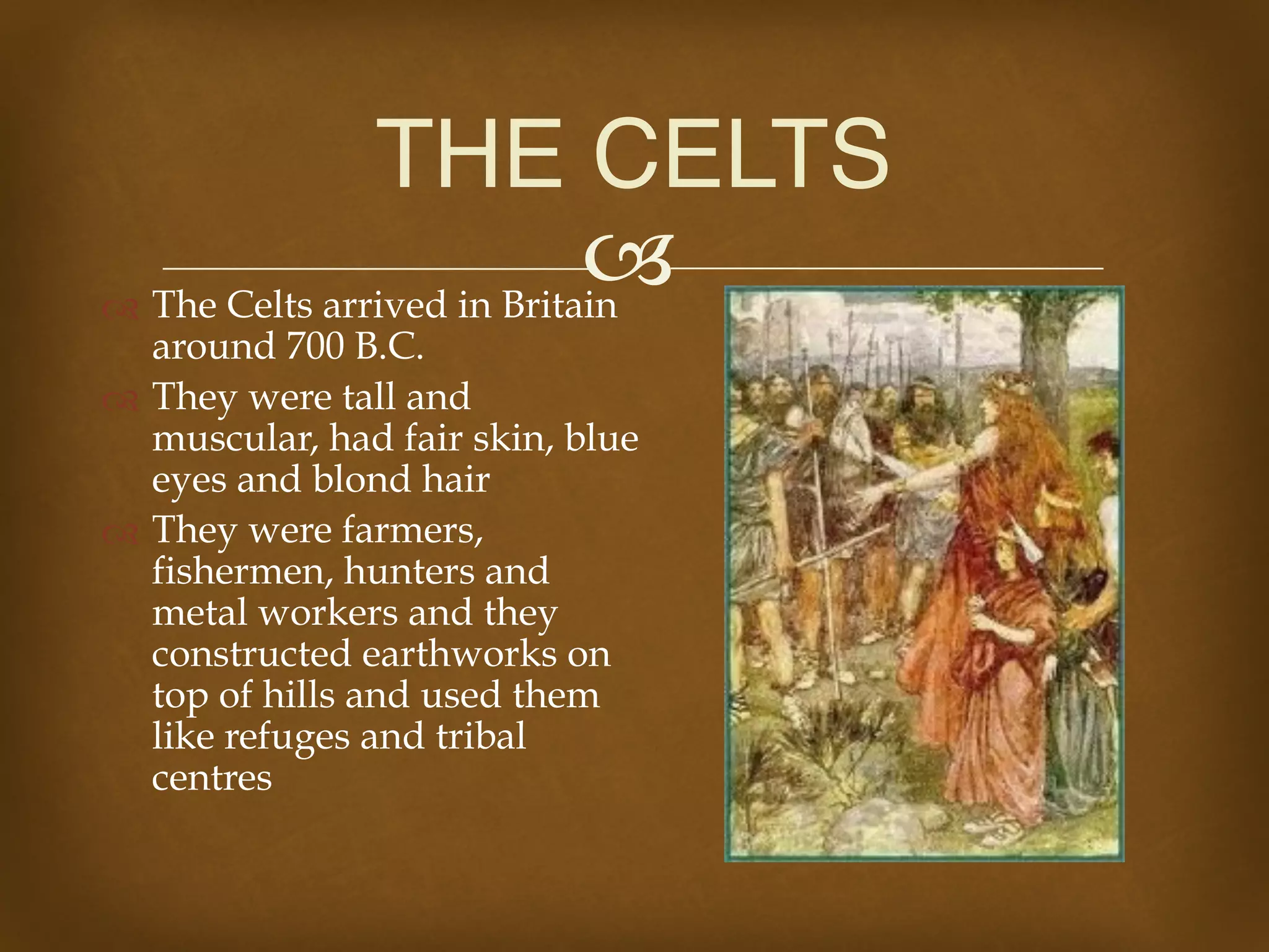 !" The Celts arrived in Britain
around 700 B.C.
" They were tall and
muscular, had fair skin, blue
eyes and blond hair
" They were farmers,
fishermen, hunters and
metal workers and they
constructed earthworks on
top of hills and used them
like refuges and tribal
centres
THE CELTS
 