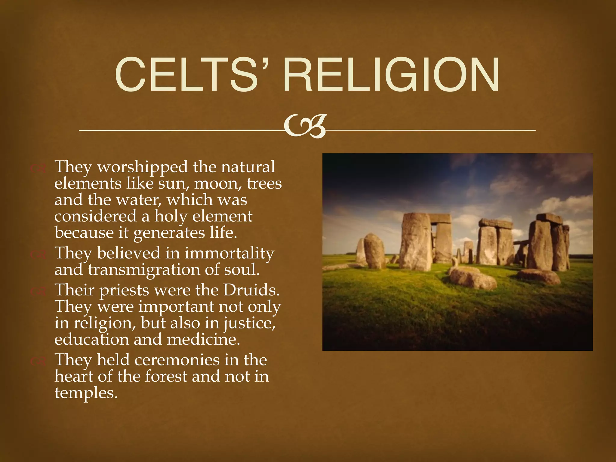 !
" They worshipped the natural
elements like sun, moon, trees
and the water, which was
considered a holy element
because it generates life.
" They believed in immortality
and transmigration of soul.
" Their priests were the Druids.
They were important not only
in religion, but also in justice,
education and medicine.
" They held ceremonies in the
heart of the forest and not in
temples.
CELTS’ RELIGION
 