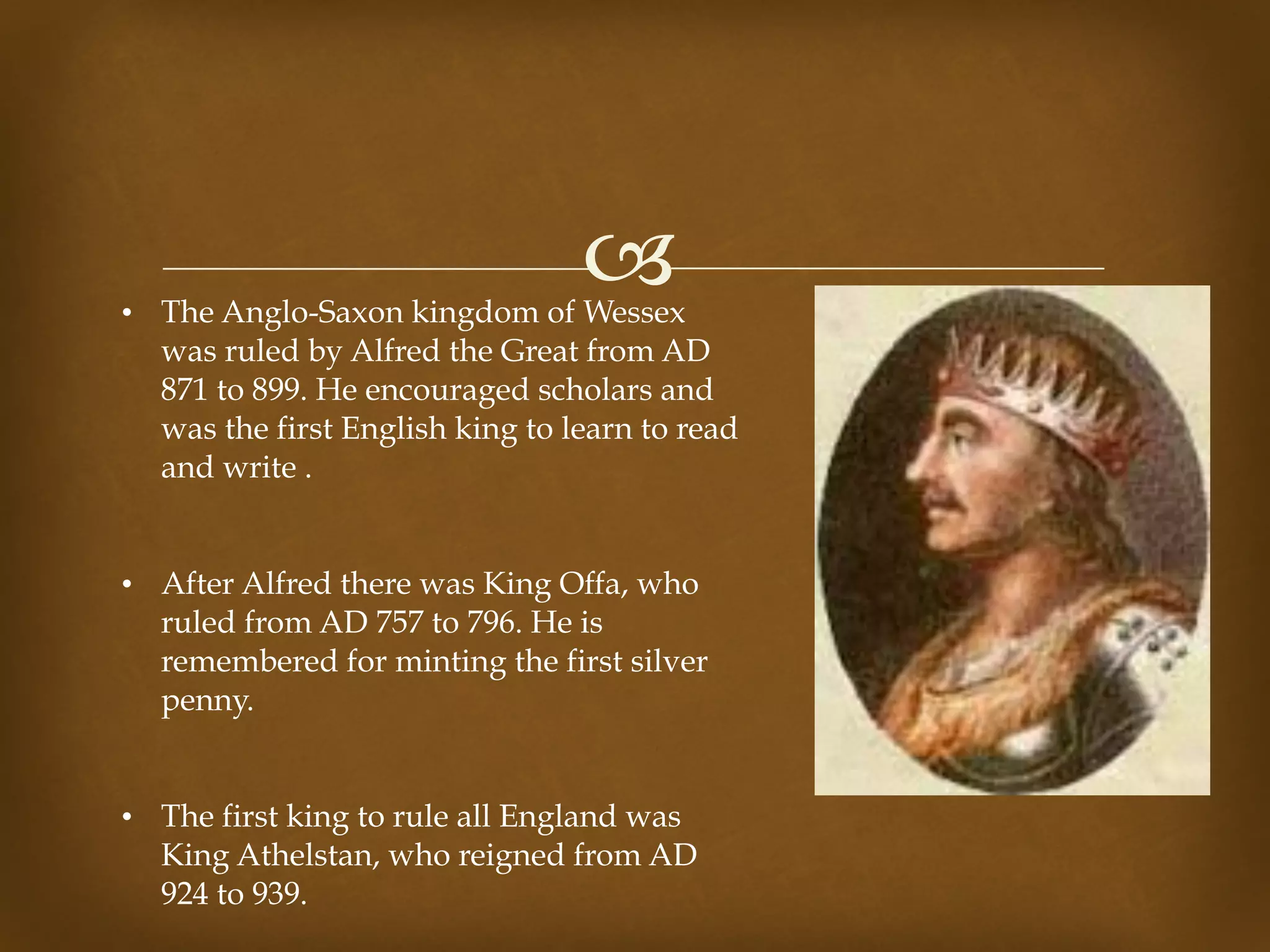!• The Anglo-Saxon kingdom of Wessex
was ruled by Alfred the Great from AD
871 to 899. He encouraged scholars and
was the first English king to learn to read
and write .
• After Alfred there was King Offa, who
ruled from AD 757 to 796. He is
remembered for minting the first silver
penny.
• The first king to rule all England was
King Athelstan, who reigned from AD
924 to 939.
 
