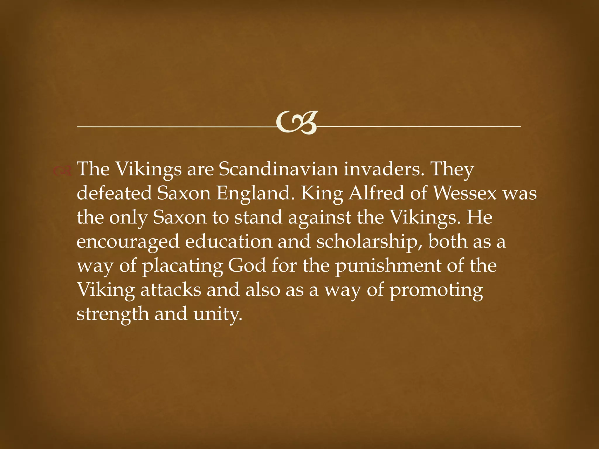 !
" The Vikings are Scandinavian invaders. They
defeated Saxon England. King Alfred of Wessex was
the only Saxon to stand against the Vikings. He
encouraged education and scholarship, both as a
way of placating God for the punishment of the
Viking attacks and also as a way of promoting
strength and unity.
 