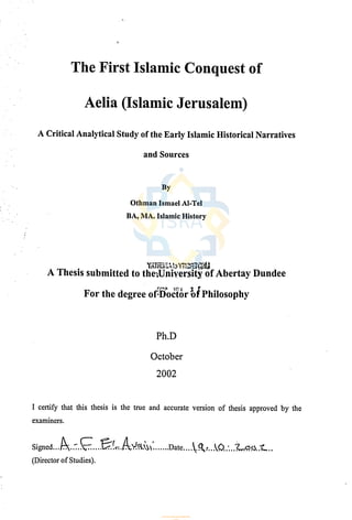 I
The First Islamic Conquest of
Aelia (Islamic Jerusalem)
A Critical Analytical Study of the Early Islamic Historical Narratives
and Sources
By
Othman Ismael Al-Tel
BA, MA. Islamic History
A Thesis submitted to the-ýUniyersity of Abertay Dundee
For the degree of octorbi Philosophy
Ph.D
October
2002
I certify that this thesis is the true and accurate version of thesis approved by the
examiners.
Signed
......::..
1,ý
.....! ý:. `.. ý1ý
......
Date
....
%Qý
r...
%Ü
.:..?
U..ý....
(Director of Studies).
‫اﻟﻤﻘﺪس‬ ‫ﻟﺒﻴﺖ‬ ‫اﻟﻤﻌﺮﻓﻲ‬ ‫ﻟﻠﻤﺸﺮوع‬ ‫اﻹﻟﻜﺘﺮوﻧﻴﺔ‬ ‫اﻟﻤﻜﺘﺒﺔ‬
www.isravakfi.org
 