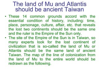 The land of Mu and Atlantis should be ancient Taiwan <ul><li>These 14 common grounds accord with the essential condition o...