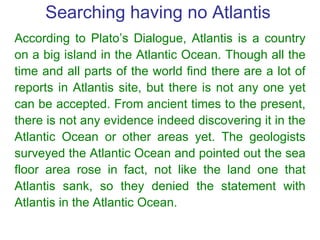Searching having no Atlantis  According to Plato’s Dialogue, Atlantis is a country on a big island in the Atlantic Ocean. ...