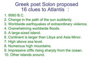 Greek poet Solon proposed 16 clues to Atlantis ：  <ul><li>1. 9560 B.C.  </li></ul><ul><li>2. Change in the path of the sun...