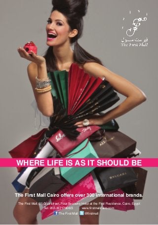 WHERE LIFE IS AS IT SHOULD BE



The First Mall Cairo offers over 300 international brands.
 The First Mall, 35 Giza street, Four Seasons Hotel at the First Residence, Cairo, Egypt
                    Tel: 202-35717806/3       www.firstmallcairo.com
                              The First Mall    @firstmall
 