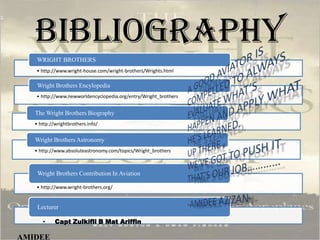 BIBLIOGRAPHY
• http://www.wright-house.com/wright-brothers/Wrights.html
WRIGHT BROTHERS
• http://www.newworldencyclopedia.org/entry/Wright_brothers
Wright Brothers Encylopedia
• http://wrightbrothers.info/
The Wright Brothers Biography
• http://www.absoluteastronomy.com/topics/Wright_brothers
Wright Brothers Astronomy
• http://www.wright-brothers.org/
Wright Brothers Contribution In Aviation
Lecturer
• Capt Zulkifli B Mat Ariffin
AMIDEE
 