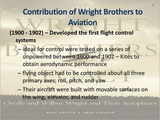 4
(1900 - 1902) – Developed the first flight control
systems
– ideas for control were tested on a series of
unpowered between 1900 and 1902 – Kites to
obtain aerodynamic performance
– flying object had to be controlled about all three
primary axes; roll, pitch, and yaw
– Their aircraft were built with movable surfaces on
the wing, elevator, and rudder
Contribution of Wright Brothers to
Aviation
 