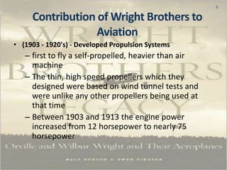 5
• (1903 - 1920's) - Developed Propulsion Systems
– first to fly a self-propelled, heavier than air
machine
– The thin, high speed propellers which they
designed were based on wind tunnel tests and
were unlike any other propellers being used at
that time
– Between 1903 and 1913 the engine power
increased from 12 horsepower to nearly 75
horsepower
Contribution of Wright Brothers to
Aviation
 