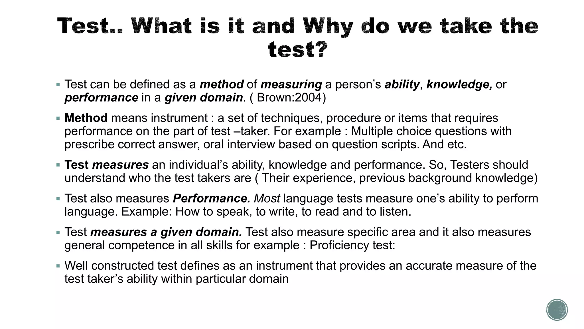  Test can be defined as a method of measuring a person’s ability, knowledge, or
performance in a given domain. ( Brown:2004)
 Method means instrument : a set of techniques, procedure or items that requires
performance on the part of test –taker. For example : Multiple choice questions with
prescribe correct answer, oral interview based on question scripts. And etc.
 Test measures an individual’s ability, knowledge and performance. So, Testers should
understand who the test takers are ( Their experience, previous background knowledge)
 Test also measures Performance. Most language tests measure one’s ability to perform
language. Example: How to speak, to write, to read and to listen.
 Test measures a given domain. Test also measure specific area and it also measures
general competence in all skills for example : Proficiency test:
 Well constructed test defines as an instrument that provides an accurate measure of the
test taker’s ability within particular domain
 