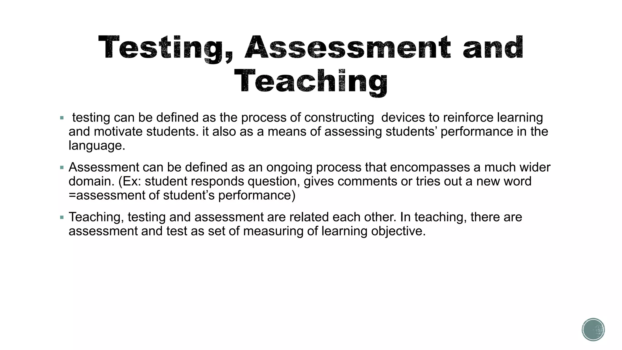  testing can be defined as the process of constructing devices to reinforce learning
and motivate students. it also as a means of assessing students’ performance in the
language.
 Assessment can be defined as an ongoing process that encompasses a much wider
domain. (Ex: student responds question, gives comments or tries out a new word
=assessment of student’s performance)
 Teaching, testing and assessment are related each other. In teaching, there are
assessment and test as set of measuring of learning objective.
 