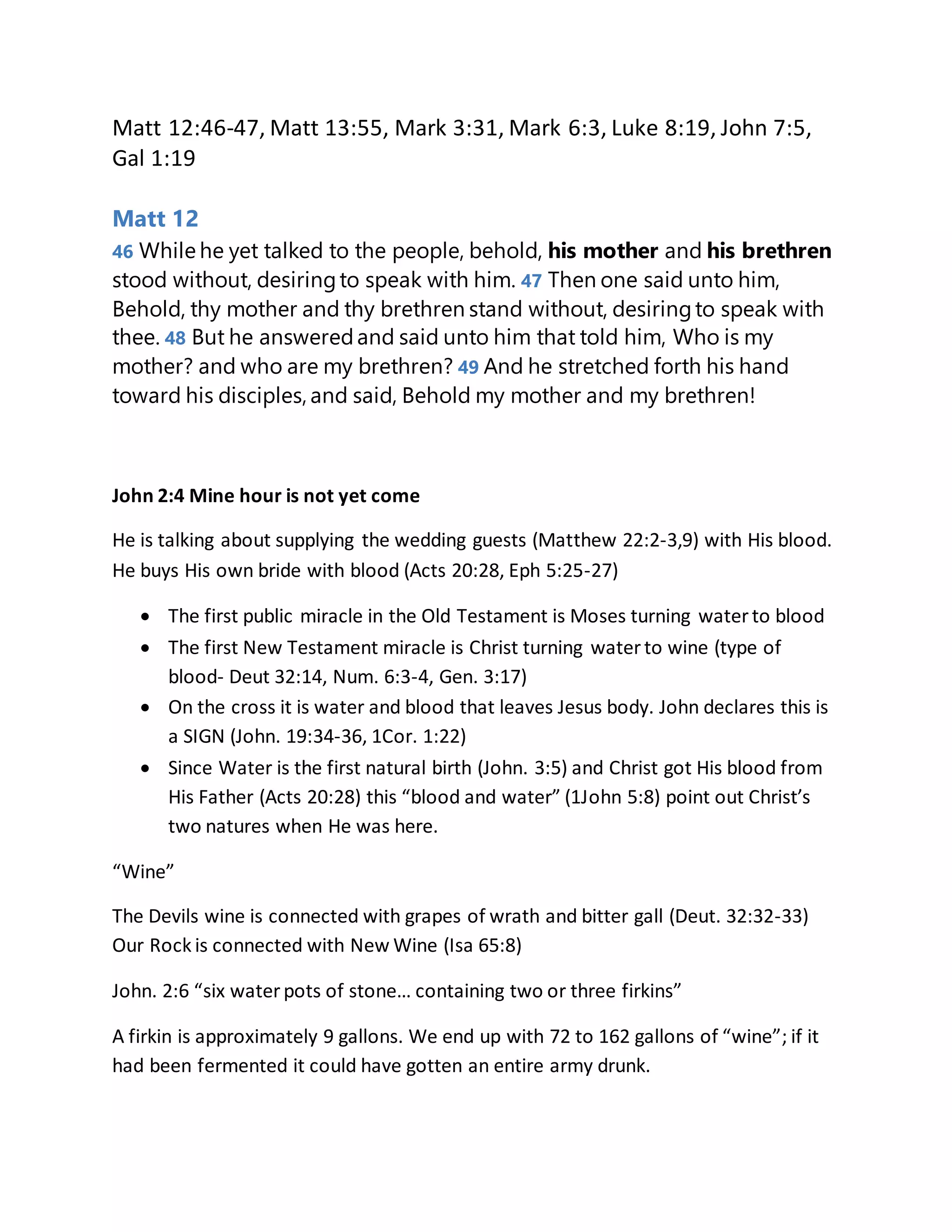 Matt 12:46-47, Matt 13:55, Mark 3:31, Mark 6:3, Luke 8:19, John 7:5,
Gal 1:19
Matt 12
46 While he yet talked to the people, behold, his mother and his brethren
stood without, desiringto speak with him. 47 Then one said unto him,
Behold, thy mother and thy brethren stand without, desiringto speak with
thee. 48 But he answeredand said unto him that told him, Who is my
mother? and who are my brethren? 49 And he stretched forth his hand
toward his disciples,and said, Behold my mother and my brethren!
John 2:4 Mine hour is not yet come
He is talking about supplying the wedding guests (Matthew 22:2-3,9) with His blood.
He buys His own bride with blood (Acts 20:28, Eph 5:25-27)
 The first public miracle in the Old Testament is Moses turning waterto blood
 The first New Testament miracle is Christ turning waterto wine (type of
blood- Deut 32:14, Num. 6:3-4, Gen. 3:17)
 On the cross it is water and blood that leaves Jesus body. John declares this is
a SIGN (John. 19:34-36, 1Cor. 1:22)
 Since Water is the first natural birth (John. 3:5) and Christ got His blood from
His Father (Acts 20:28) this “blood and water” (1John 5:8) point out Christ’s
two natures when He was here.
“Wine”
The Devils wine is connected with grapes of wrath and bitter gall (Deut. 32:32-33)
Our Rock is connected with New Wine (Isa 65:8)
John. 2:6 “six waterpots of stone… containing two or three firkins”
A firkin is approximately 9 gallons. We end up with 72 to 162 gallons of “wine”; if it
had been fermented it could have gotten an entire army drunk.
 