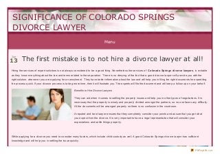 Menu
The first mistake is to not hire a divorce lawyer at all!The first mistake is to not hire a divorce lawyer at all!
Hiring the services of expert solicitors is not always considered to be a good thing. Nevertheless the services of Colorado Springs divorce lawyers, is evitable
as they know everything about the law and terms related to the separation. There is no denying of the fact that a good divorce lawyer will provide you with the
right solution, whenever you are applying for an annulment. They have better information about the law and will help you in filing the right documents for expediting
the process quick. If your divorce process is taking more time, then it will frustrate you. The experts will file the document and will keep a follow up on your behalf.
Benefits to Hire Divorce Lawyers
They can aid when it comes to settling the property issues and help you in other types of negotiations. It is
necessary that the property is wisely and properly divided amongst the partners, so no one faces any difficulty.
All the documents will be arranged properly so there is no confusion in the courtroom.
A reputed and best lawyer ensures that they completely consider your points and assure that you get what
you expect from the divorce. It is very important to have a legal representation that will consider your
expectations and settle things properly.
While applying for a divorce you need to consider many factors, which include child custody as well. A good Colorado Springs divorce lawyer has sufficient
knowledge and will help you in settling the issue quickly.
SIGNIFICANCE OF COLORADO SPRINGS
DIVORCE LAWYER
Jun
13
PDFmyURL.com
 