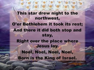 This star drew night to the
northwest,
O'er Bethlehem it took its rest;
And there it did both stop and
stay,
Right over the place where
Jesus lay.
Noel, Noel, Noel, Noel,
Born is the King of Israel.