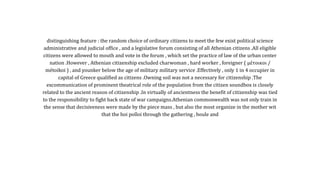 distinguishing feature : the random choice of ordinary citizens to meet the few exist political science
administrative and judicial office , and a legislative forum consisting of all Athenian citizens .All eligible
citizens were allowed to mouth and vote in the forum , which set the practice of law of the urban center
nation .However , Athenian citizenship excluded charwoman , hard worker , foreigner ( μέτοικοι /
métoikoi ) , and younker below the age of military military service .Effectively , only 1 in 4 occupier in
capital of Greece qualified as citizens .Owning soil was not a necessary for citizenship .The
excommunication of prominent theatrical role of the population from the citizen soundbox is closely
related to the ancient reason of citizenship .In virtually of ancientness the benefit of citizenship was tied
to the responsibility to fight back state of war campaigns.Athenian commonwealth was not only train in
the sense that decisiveness were made by the piece mass , but also the most organize in the mother wit
that the hoi polloi through the gathering , boule and
 