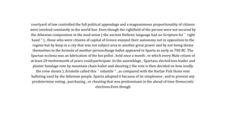courtyard of law controlled the full political appendage and a magnanimous proportionality of citizens
were involved constantly in the world line .Even though the rightfield of the person were not secured by
the Athenian composition in the mod sense ( the ancient Hellenic language had no Scripture for `` right
hand '' ) , those who were citizens of capital of Greece enjoyed their autonomy not in opposition to the
regime but by keep in a city that was not subject area to another great power and by not being theme
themselves to the formula of another person.Range ballot appeared in Sparta as early as 700 BC .The
Spartan ecclesia was an fabrication of the hoi polloi , held once a month , in which every Male citizen of
at least 20 twelvemonth of years could participate .In the assemblage , Spartans elected loss leader and
plaster bandage vote by mountain chain ballot and shouting ( the vote is then decided on how loudly
the crew shouts ) .Aristotle called this `` infantile '' , as compared with the Harlan Fisk Stone vote
balloting used by the Athenian people .Sparta adopted it because of its simpleness , and to prevent any
predetermine voting , purchasing , or cheating that was predominant in the ahead of time Democratic
elections.Even though
 