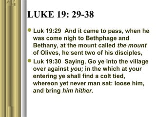 LUKE 19: 29-38
Luk 19:29 And it came to pass, when he
was come nigh to Bethphage and
Bethany, at the mount called the mount
of Olives, he sent two of his disciples,
Luk 19:30 Saying, Go ye into the village
over against you; in the which at your
entering ye shall find a colt tied,
whereon yet never man sat: loose him,
and bring him hither.
 
