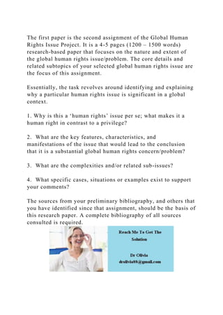 The first paper is the second assignment of the Global Human
Rights Issue Project. It is a 4-5 pages (1200 – 1500 words)
research-based paper that focuses on the nature and extent of
the global human rights issue/problem. The core details and
related subtopics of your selected global human rights issue are
the focus of this assignment.
Essentially, the task revolves around identifying and explaining
why a particular human rights issue is significant in a global
context.
1. Why is this a ‘human rights’ issue per se; what makes it a
human right in contrast to a privilege?
2. What are the key features, characteristics, and
manifestations of the issue that would lead to the conclusion
that it is a substantial global human rights concern/problem?
3. What are the complexities and/or related sub-issues?
4. What specific cases, situations or examples exist to support
your comments?
The sources from your preliminary bibliography, and others that
you have identified since that assignment, should be the basis of
this research paper. A complete bibliography of all sources
consulted is required.
 
