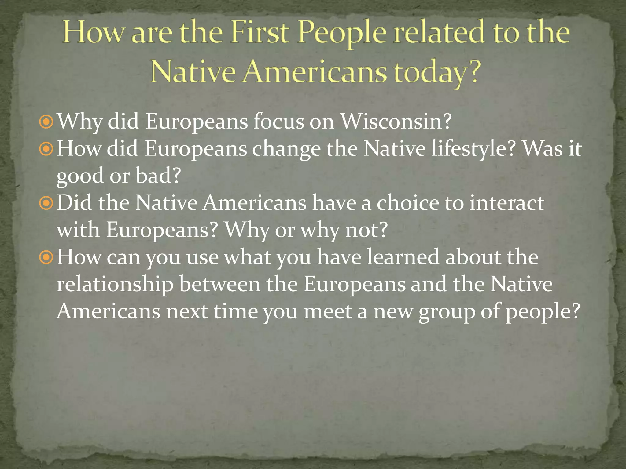  Why did Europeans focus on Wisconsin?
 How did Europeans change the Native lifestyle? Was it

good or bad?
 Did the Native Americans have a choice to interact
with Europeans? Why or why not?
 How can you use what you have learned about the
relationship between the Europeans and the Native
Americans next time you meet a new group of people?

 