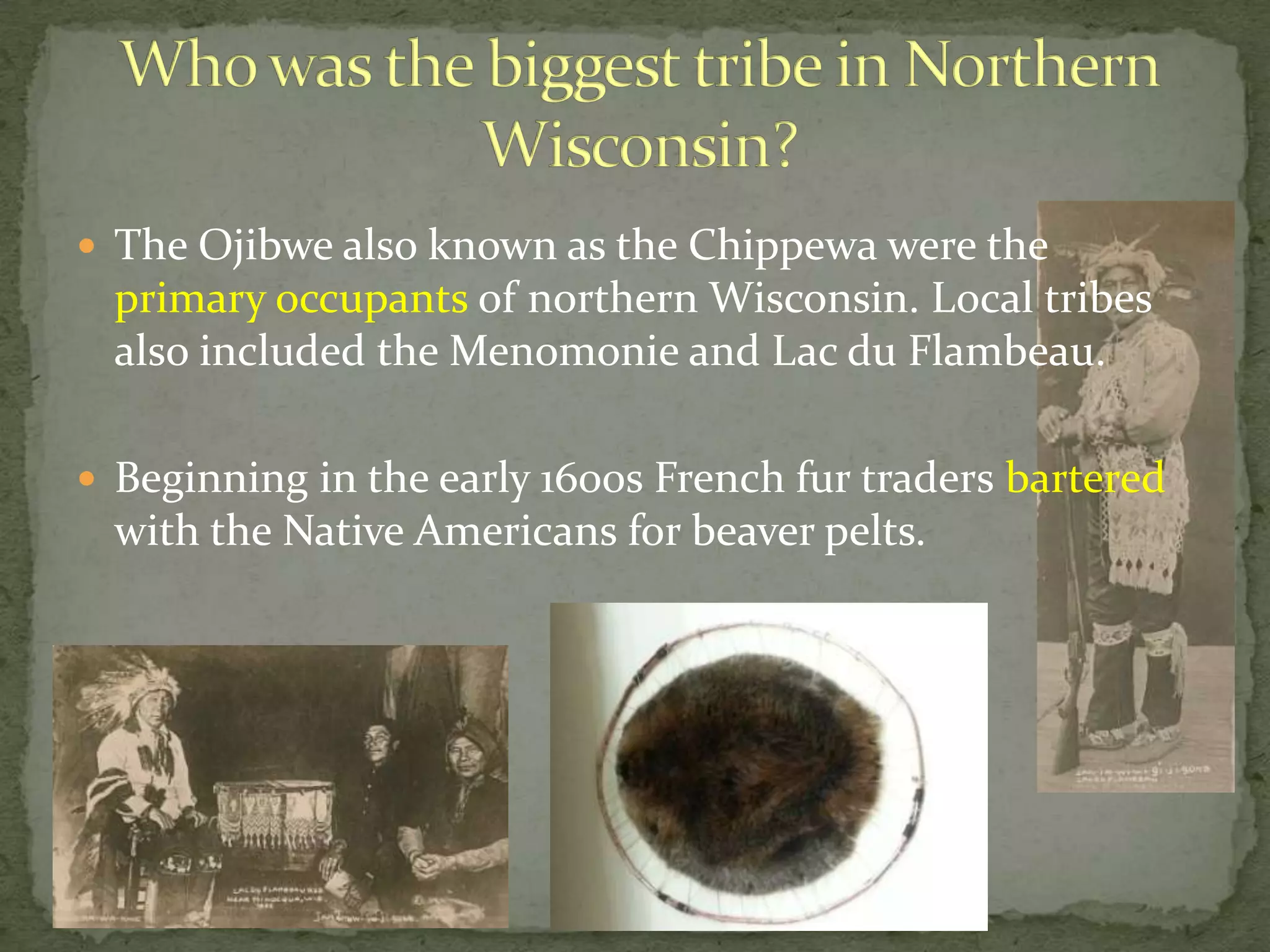  The Ojibwe also known as the Chippewa were the

primary occupants of northern Wisconsin. Local tribes
also included the Menomonie and Lac du Flambeau.
 Beginning in the early 1600s French fur traders bartered

with the Native Americans for beaver pelts.

 