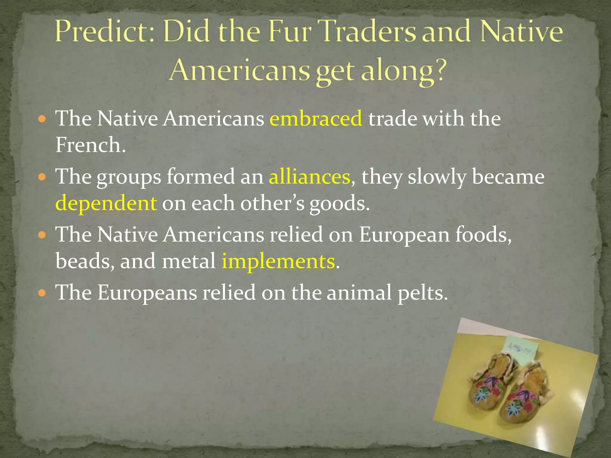  The Native Americans embraced trade with the

French.
 The groups formed an alliances, they slowly became
dependent on each other’s goods.
 The Native Americans relied on European foods,
beads, and metal implements.
 The Europeans relied on the animal pelts.

 