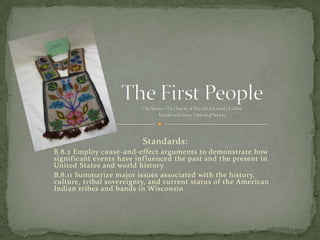Standards:
B.8.2 Employ cause-and-effect arguments to demonstrate how
significant events have inf luenced the past and the present in
United States and world history
B.8.11 Summarize major issues associated with the history,
culture, tribal sovereignty, and current status of the American
Indian tribes and bands in Wisconsin

 