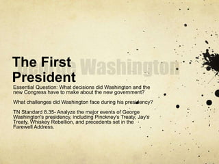 The First
President
Essential Question: What decisions did Washington and the
new Congress have to make about the new government?
What challenges did Washington face during his presidency?
TN Standard 8.35- Analyze the major events of George
Washington's presidency, including Pinckney's Treaty, Jay's
Treaty, Whiskey Rebellion, and precedents set in the
Farewell Address.
 