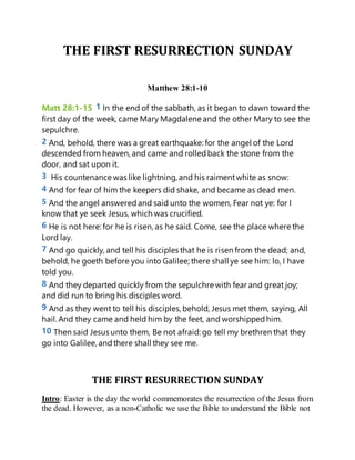 THE FIRST RESURRECTION SUNDAY
Matthew 28:1-10
Matt 28:1-15 1 In the end of the sabbath, as it began to dawn toward the
first day of the week, came Mary Magdalene and the other Mary to see the
sepulchre.
2 And, behold, there was a great earthquake: for the angel of the Lord
descended from heaven, and came and rolledback the stone from the
door, and sat upon it.
3 His countenance was like lightning, and his raimentwhite as snow:
4 And for fear of him the keepers did shake, and became as dead men.
5 And the angel answeredand said unto the women, Fear not ye: for I
know that ye seek Jesus, which was crucified.
6 He is not here: for he is risen, as he said. Come, see the place where the
Lord lay.
7 And go quickly, and tell his disciples that he is risen from the dead; and,
behold, he goeth before you into Galilee; there shall ye see him: lo, I have
told you.
8 And they departed quickly from the sepulchre with fear and great joy;
and did run to bring his disciples word.
9 And as they went to tell his disciples, behold, Jesus met them, saying, All
hail. And they came and held him by the feet, and worshippedhim.
10 Then said Jesus unto them, Be not afraid: go tell my brethren that they
go into Galilee, andthere shall they see me.
THE FIRST RESURRECTION SUNDAY
Intro: Easter is the day the world commemorates the resurrection of the Jesus from
the dead. However, as a non-Catholic we use the Bible to understand the Bible not
 