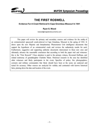 - 2 -
THE FIRST ROSWELL
Evidence For A Crash Retrieval In Cape Girardeau Missouri In 1941
Ryan S. Wood
rswood@majesticdocuments.com
This paper will review the primary and secondary sources and evidence for the reality of
an extraterrestrial spacecraft crash-retrieval in Cape Girardeau, Missouri in the spring of 1941. It
draws upon the new Majestic and Interplanetary Phenomenon Unit intelligence documents that
support the hypothesis of an extraterestrial crash and reviews the authenticity results for each.
Furthermore, suggestive and supporting authentic documents interconnect to these new ones and
ultimately advance the reasonable conclusion that according to both the paper trail and witnesses
this is the “First Roswell.” Close attention is paid to the primary witness, Reverend Huffman, and
related testimony of granddaughter Charlette Mann. Historical research in the area has identified
other witnesses and likely participants in the event. Specifics of police, fire, photographers,
coroners and military commanders that likely should have been at the scene are analyzed and
tested for accuracy. Other sources are analyzed for validity and contrasted with known historical
facts, pinning down the date and location of the event.
 